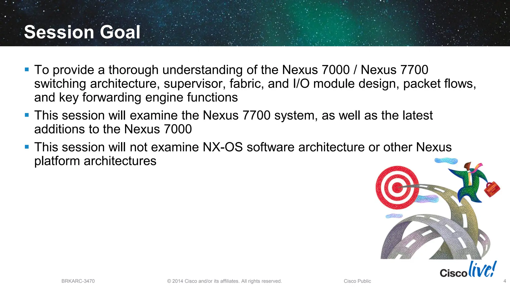 © 2014 Cisco and/or its affiliates. All rights reserved.
BRKARC-3470 Cisco Public 4
Session Goal
 To provide a thorough understanding of the Nexus 7000 / Nexus 7700
switching architecture, supervisor, fabric, and I/O module design, packet flows,
and key forwarding engine functions
 This session will examine the Nexus 7700 system, as well as the latest
additions to the Nexus 7000
 This session will not examine NX-OS software architecture or other Nexus
platform architectures
4
 