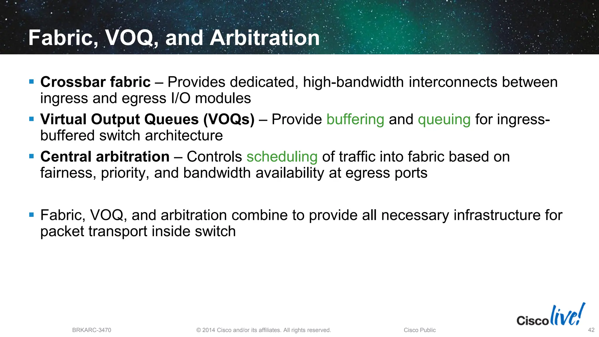 © 2014 Cisco and/or its affiliates. All rights reserved.
BRKARC-3470 Cisco Public 42
Fabric, VOQ, and Arbitration
 Crossbar fabric – Provides dedicated, high-bandwidth interconnects between
ingress and egress I/O modules
 Virtual Output Queues (VOQs) – Provide buffering and queuing for ingress-
buffered switch architecture
 Central arbitration – Controls scheduling of traffic into fabric based on
fairness, priority, and bandwidth availability at egress ports
 Fabric, VOQ, and arbitration combine to provide all necessary infrastructure for
packet transport inside switch
 