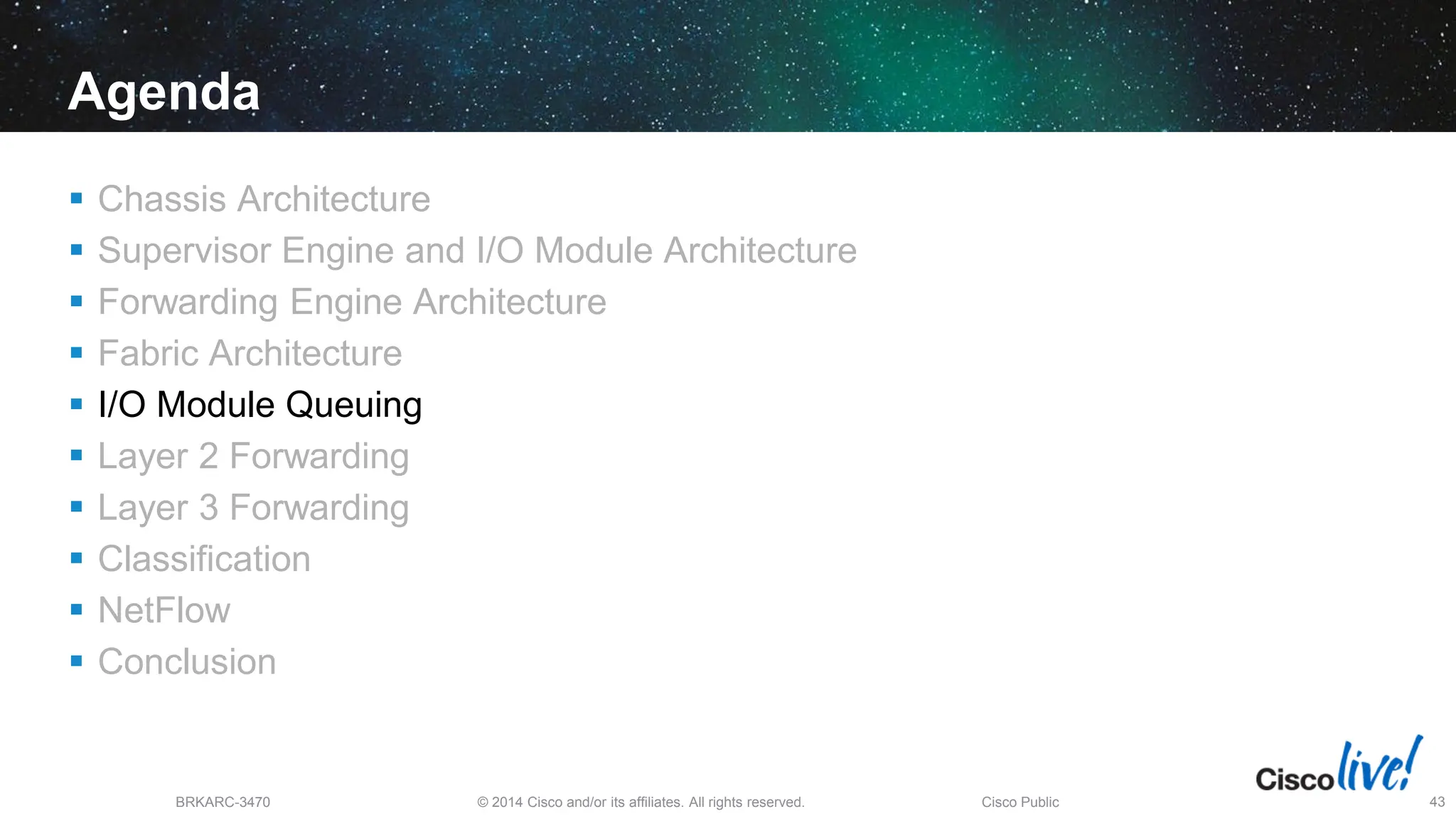© 2014 Cisco and/or its affiliates. All rights reserved.
BRKARC-3470 Cisco Public 43
Agenda
 Chassis Architecture
 Supervisor Engine and I/O Module Architecture
 Forwarding Engine Architecture
 Fabric Architecture
 I/O Module Queuing
 Layer 2 Forwarding
 Layer 3 Forwarding
 Classification
 NetFlow
 Conclusion
 