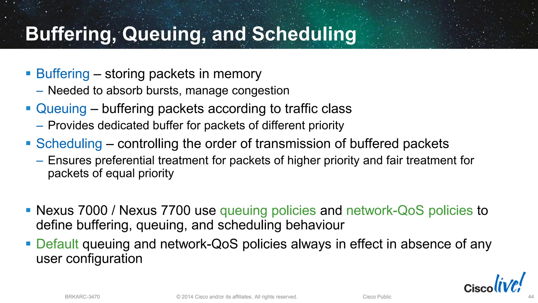 © 2014 Cisco and/or its affiliates. All rights reserved.
BRKARC-3470 Cisco Public 44
Buffering, Queuing, and Scheduling
 Buffering – storing packets in memory
– Needed to absorb bursts, manage congestion
 Queuing – buffering packets according to traffic class
– Provides dedicated buffer for packets of different priority
 Scheduling – controlling the order of transmission of buffered packets
– Ensures preferential treatment for packets of higher priority and fair treatment for
packets of equal priority
 Nexus 7000 / Nexus 7700 use queuing policies and network-QoS policies to
define buffering, queuing, and scheduling behaviour
 Default queuing and network-QoS policies always in effect in absence of any
user configuration
 