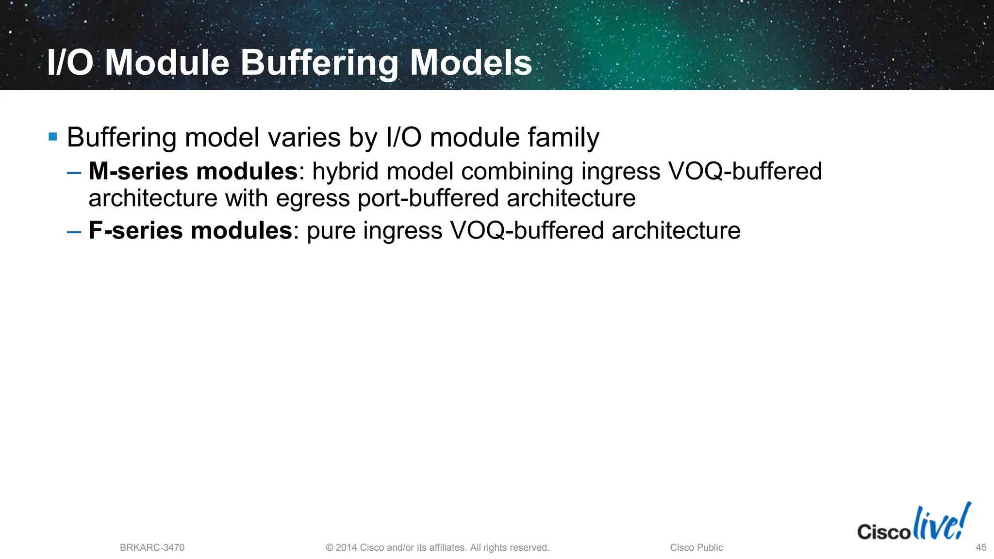 © 2014 Cisco and/or its affiliates. All rights reserved.
BRKARC-3470 Cisco Public 45
I/O Module Buffering Models
 Buffering model varies by I/O module family
– M-series modules: hybrid model combining ingress VOQ-buffered
architecture with egress port-buffered architecture
– F-series modules: pure ingress VOQ-buffered architecture
 
