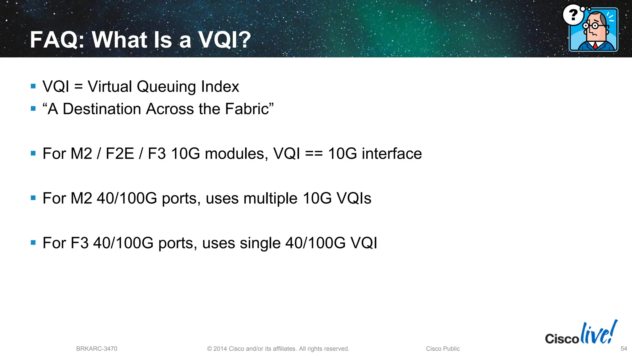 © 2014 Cisco and/or its affiliates. All rights reserved.
BRKARC-3470 Cisco Public 54
FAQ: What Is a VQI?
 VQI = Virtual Queuing Index
 “A Destination Across the Fabric”
 For M2 / F2E / F3 10G modules, VQI == 10G interface
 For M2 40/100G ports, uses multiple 10G VQIs
 For F3 40/100G ports, uses single 40/100G VQI
 