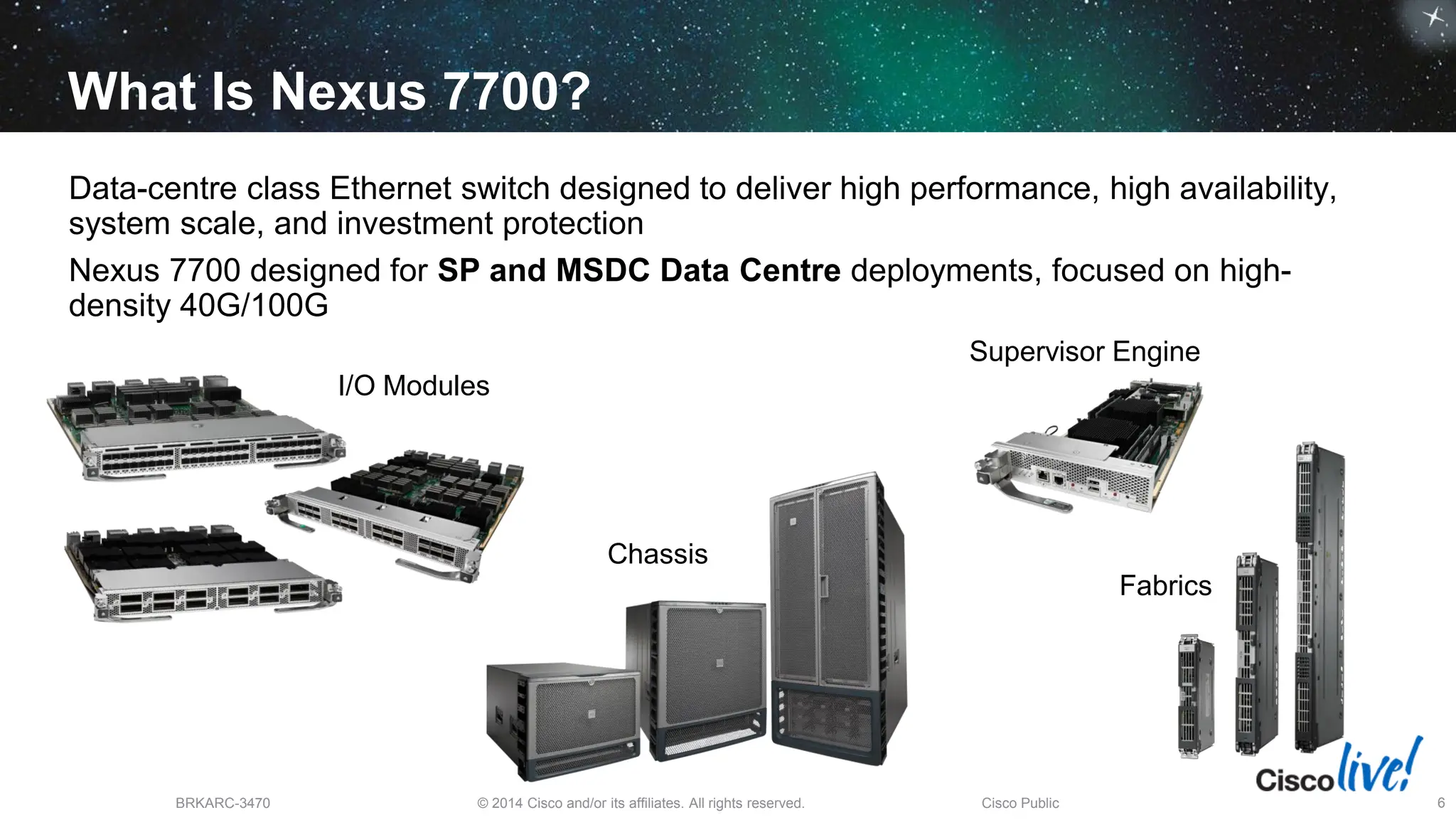© 2014 Cisco and/or its affiliates. All rights reserved.
BRKARC-3470 Cisco Public 6
What Is Nexus 7700?
Data-centre class Ethernet switch designed to deliver high performance, high availability,
system scale, and investment protection
Nexus 7700 designed for SP and MSDC Data Centre deployments, focused on high-
density 40G/100G
I/O Modules
Supervisor Engine
Fabrics
Chassis
 