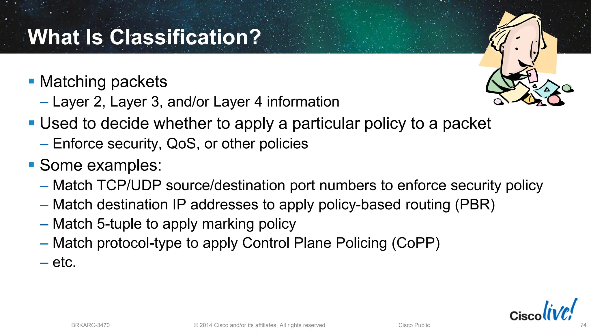 © 2014 Cisco and/or its affiliates. All rights reserved.
BRKARC-3470 Cisco Public 74
What Is Classification?
 Matching packets
– Layer 2, Layer 3, and/or Layer 4 information
 Used to decide whether to apply a particular policy to a packet
– Enforce security, QoS, or other policies
 Some examples:
– Match TCP/UDP source/destination port numbers to enforce security policy
– Match destination IP addresses to apply policy-based routing (PBR)
– Match 5-tuple to apply marking policy
– Match protocol-type to apply Control Plane Policing (CoPP)
– etc.
 