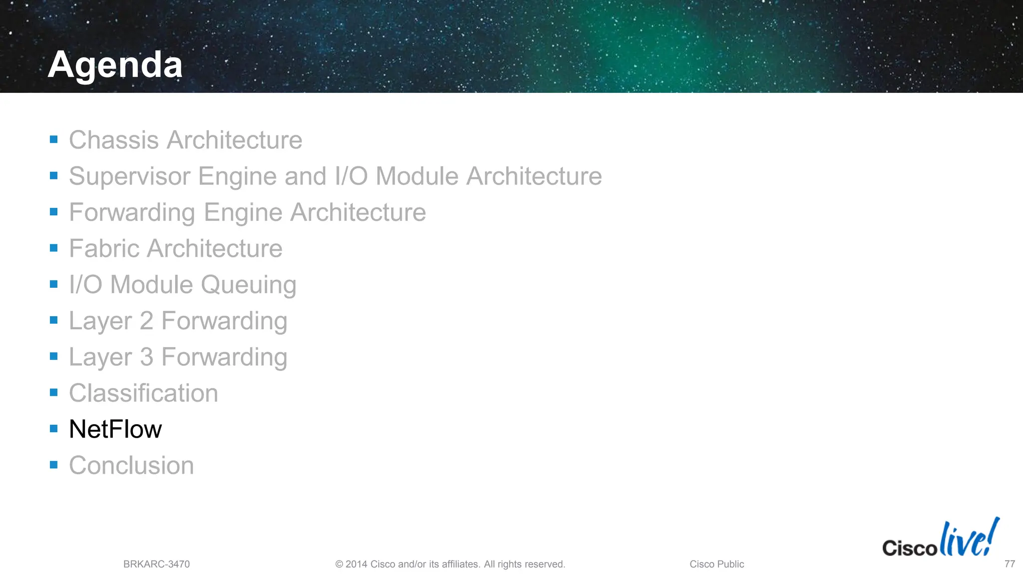 © 2014 Cisco and/or its affiliates. All rights reserved.
BRKARC-3470 Cisco Public 77
Agenda
 Chassis Architecture
 Supervisor Engine and I/O Module Architecture
 Forwarding Engine Architecture
 Fabric Architecture
 I/O Module Queuing
 Layer 2 Forwarding
 Layer 3 Forwarding
 Classification
 NetFlow
 Conclusion
 