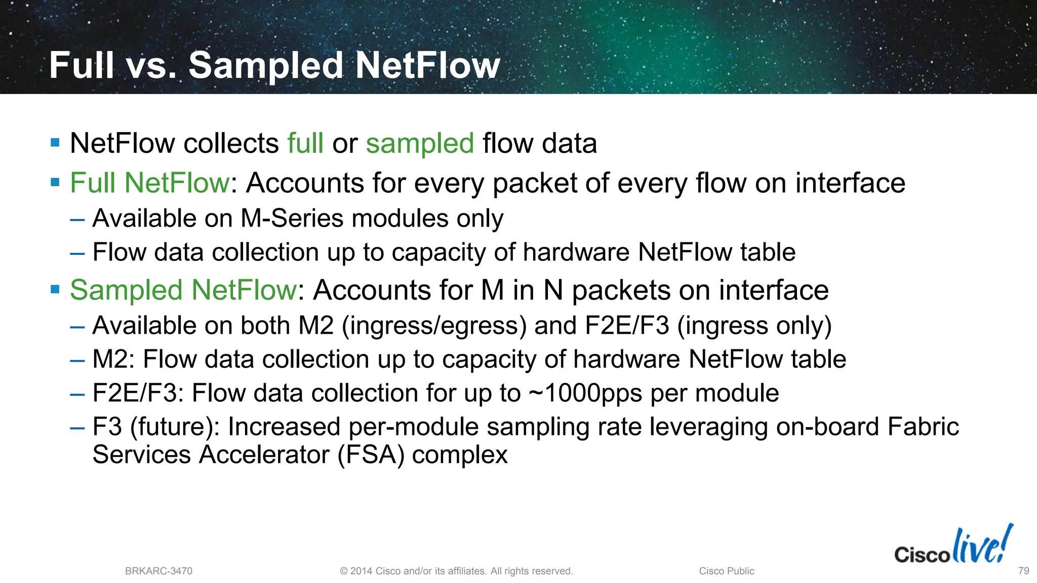 © 2014 Cisco and/or its affiliates. All rights reserved.
BRKARC-3470 Cisco Public 79
Full vs. Sampled NetFlow
 NetFlow collects full or sampled flow data
 Full NetFlow: Accounts for every packet of every flow on interface
– Available on M-Series modules only
– Flow data collection up to capacity of hardware NetFlow table
 Sampled NetFlow: Accounts for M in N packets on interface
– Available on both M2 (ingress/egress) and F2E/F3 (ingress only)
– M2: Flow data collection up to capacity of hardware NetFlow table
– F2E/F3: Flow data collection for up to ~1000pps per module
– F3 (future): Increased per-module sampling rate leveraging on-board Fabric
Services Accelerator (FSA) complex
 