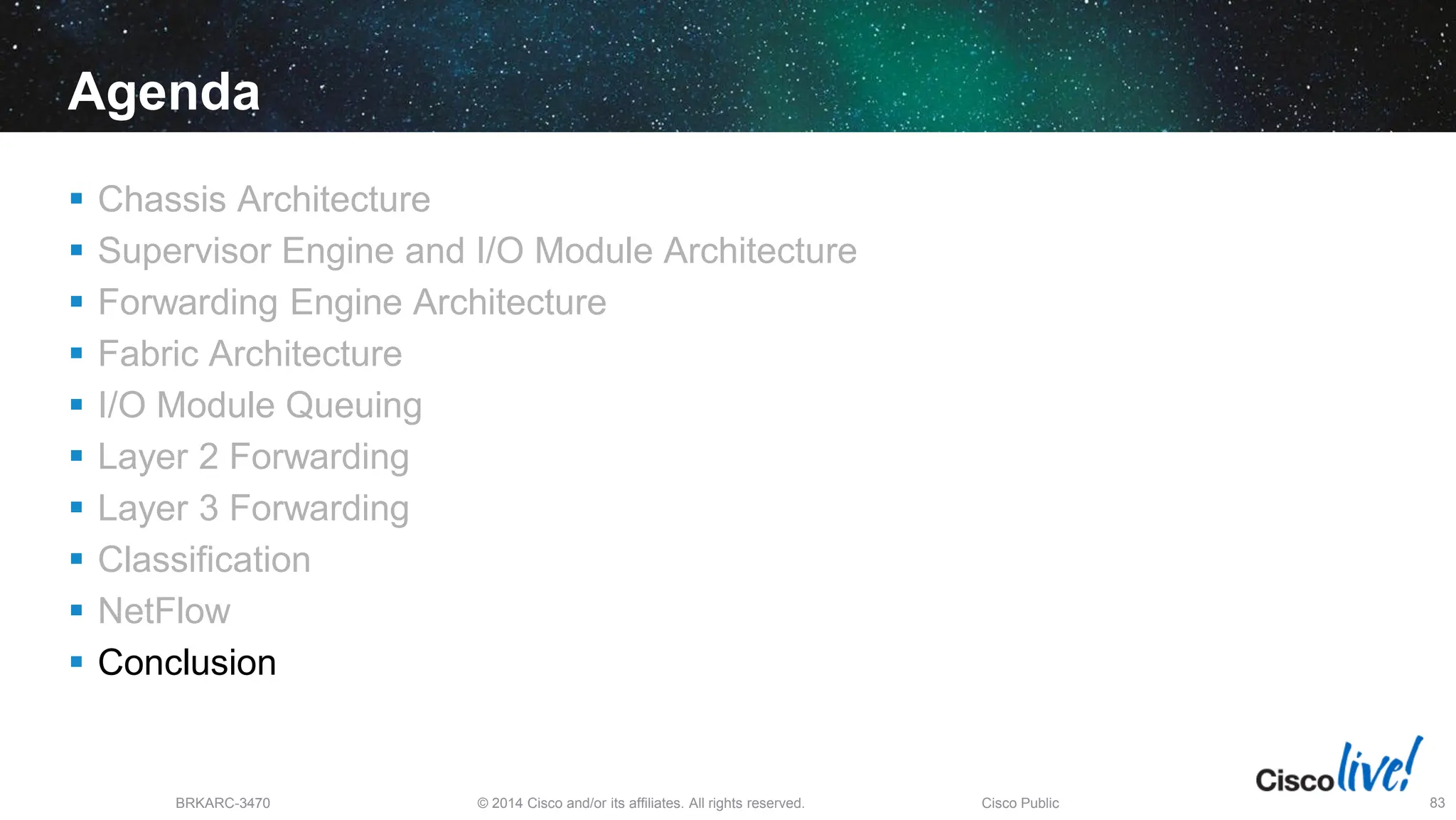 © 2014 Cisco and/or its affiliates. All rights reserved.
BRKARC-3470 Cisco Public 83
Agenda
 Chassis Architecture
 Supervisor Engine and I/O Module Architecture
 Forwarding Engine Architecture
 Fabric Architecture
 I/O Module Queuing
 Layer 2 Forwarding
 Layer 3 Forwarding
 Classification
 NetFlow
 Conclusion
 