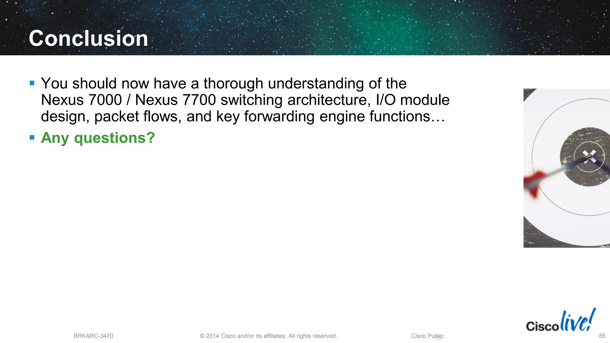 © 2014 Cisco and/or its affiliates. All rights reserved.
BRKARC-3470 Cisco Public 85
Conclusion
 You should now have a thorough understanding of the
Nexus 7000 / Nexus 7700 switching architecture, I/O module
design, packet flows, and key forwarding engine functions…
 Any questions?
85
 