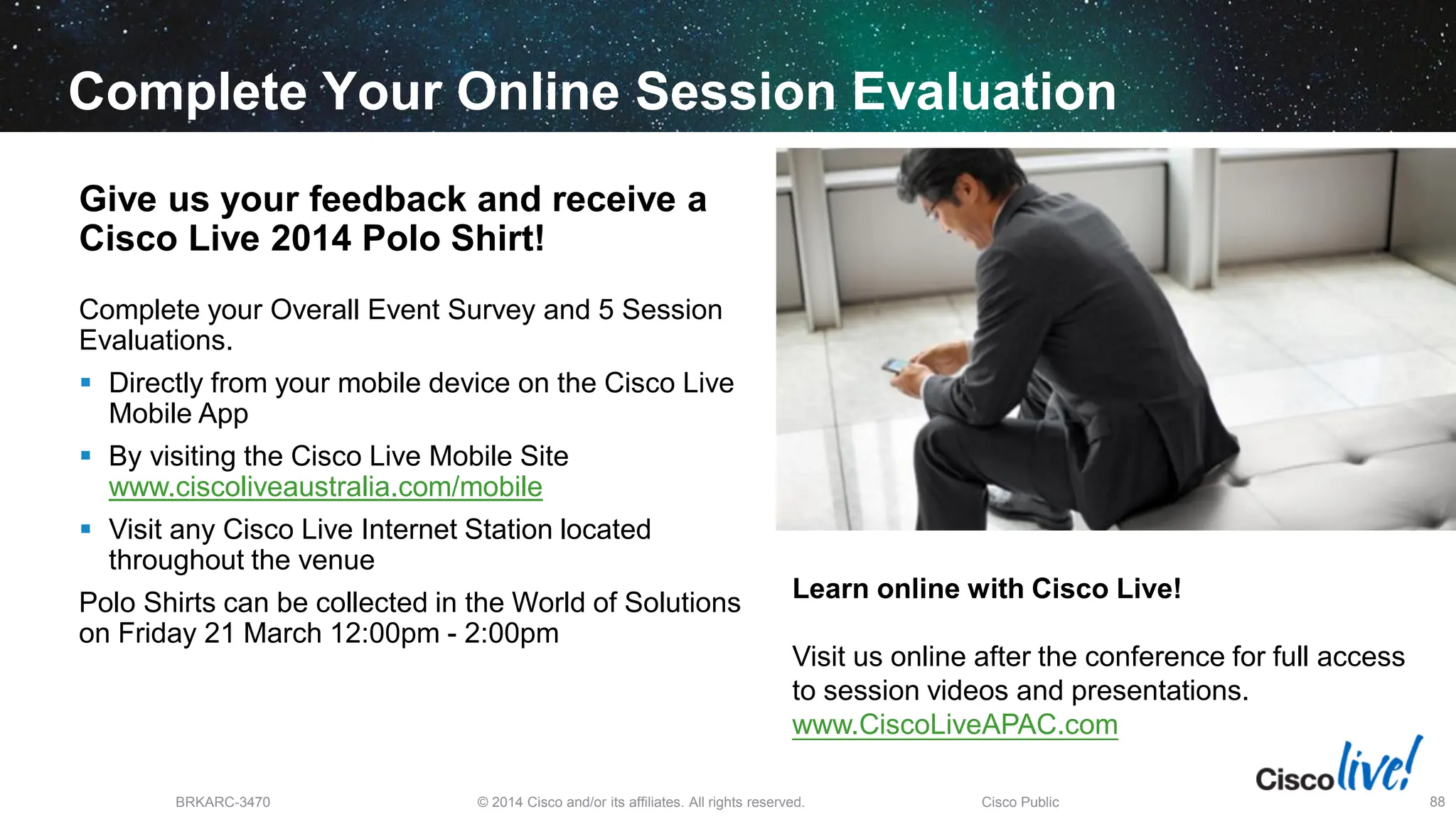 © 2014 Cisco and/or its affiliates. All rights reserved.
BRKARC-3470 Cisco Public 88
Complete Your Online Session Evaluation
Give us your feedback and receive a
Cisco Live 2014 Polo Shirt!
Complete your Overall Event Survey and 5 Session
Evaluations.
 Directly from your mobile device on the Cisco Live
Mobile App
 By visiting the Cisco Live Mobile Site
www.ciscoliveaustralia.com/mobile
 Visit any Cisco Live Internet Station located
throughout the venue
Polo Shirts can be collected in the World of Solutions
on Friday 21 March 12:00pm - 2:00pm
Learn online with Cisco Live!
Visit us online after the conference for full access
to session videos and presentations.
www.CiscoLiveAPAC.com
 