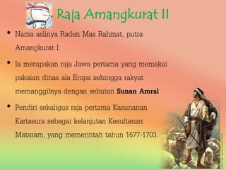 Raja Amangkurat II
• Nama aslinya Raden Mas Rahmat, putra
Amangkurat I.
• Ia merupakan raja Jawa pertama yang memakai
pakaian dinas ala Eropa sehingga rakyat
memanggilnya dengan sebutan Sunan Amral
• Pendiri sekaligus raja pertama Kasunanan
Kartasura sebagai kelanjutan Kesultanan
Mataram, yang memerintah tahun 1677-1703.
 
