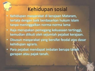 Kehidupan sosial
• Kehidupan masyarakat di kerajaan Mataram,
tertata dengan baik berdasarkan hukum Islam
tanpa meninggalkan norma-norma lama
• Raja merupakan pemegang kekuasaan tertinggi,
kemudian diikuti oleh sejumlah pejabat kerajaan.
• Disusun masyarakat yang bersifat feodal atas dasar
kehidupan agraris.
• Para pejabat mendapat imbalan berupa tanah
garapan atau pajak tanah.
 