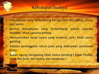 Kehidupanbudaya
• Kebudayaan yang berkembang berupa seni tari, pahat, suara,
dan sastra.
• Bentuk kebudayaan yang berkembang adalah upacara
kejawen. Misal upacara grebeg.
• Memunculkan karya sastra yang terkenal, yaitu kitab sastra
gending
• Adanya penanggalan tahun jawa yang didasarkan peredaran
bulan.
• Sultan Agung mengarang Kitab Sastra Gending ( Kitab Filsafat,
Kitab Niti Sruti, Niti Sastra, dan Astabrata )
 