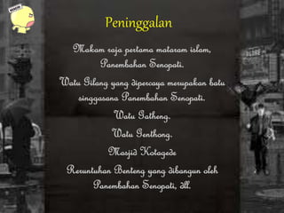 Peninggalan
Makam raja pertama mataram islam,
Panembahan Senopati.
Watu Gilang yang dipercaya merupakan batu
singgasana Panembahan Senopati.
Watu Gatheng.
Watu Genthong.
Masjid Kotagede
Reruntuhan Benteng yang dibangun oleh
Panembahan Senopati, dll.
 
