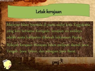 Letak kerajaan
Mataram Islam bermula di suatu sudut kota Yogyakarta
yang kini bernama Kotagede, kerajaan ini awalnya
adalah suatu kadipaten dibawah kekuasaan Pajang .
Wilayah kerajaan Mataram Islam meliputi daerah Jawa
Tengah, Jawa Timur, dan sebagian Jawa Barat.
 