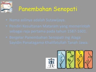 Panembahan Senopati
• Nama aslinya adalah Sutawijaya.
• Pendiri Kesultanan Mataram yang memerintah
sebagai raja pertama pada tahun 1587-1601.
• Bergelar Panembahan Senopati ing Alaga
Sayidin Panatagama Khalifatullah Tanah Jawa.
 