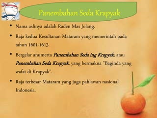 Panembahan Seda Krapyak
• Nama aslinya adalah Raden Mas Jolang.
• Raja kedua Kesultanan Mataram yang memerintah pada
tahun 1601-1613.
• Bergelar anumerta Panembahan Seda ing Krapyak, atau
Panembahan Seda Krapyak, yang bermakna "Baginda yang
wafat di Krapyak".
• Raja terbesar Mataram yang juga pahlawan nasional
Indonesia.
 