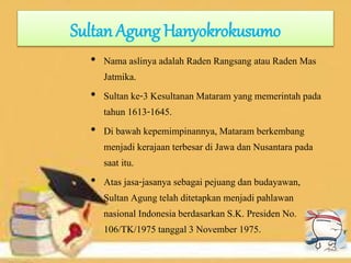 Sultan Agung Hanyokrokusumo
• Nama aslinya adalah Raden Rangsang atau Raden Mas
Jatmika.
• Sultan ke-3 Kesultanan Mataram yang memerintah pada
tahun 1613-1645.
• Di bawah kepemimpinannya, Mataram berkembang
menjadi kerajaan terbesar di Jawa dan Nusantara pada
saat itu.
• Atas jasa-jasanya sebagai pejuang dan budayawan,
Sultan Agung telah ditetapkan menjadi pahlawan
nasional Indonesia berdasarkan S.K. Presiden No.
106/TK/1975 tanggal 3 November 1975.
 