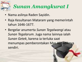 Sunan Amangkurat I
• Nama aslinya Raden Sayidin.
• Raja Kesultanan Mataram yang memerintah
tahun 1646-1677.
• Bergelar anumerta Sunan Tegalwangi atau
Sunan Tegalarum. Juga nama lainnya ialah
Sunan Getek, karena ia terluka saat
menumpas pemberontakan Mas Alit adiknya
sendiri.
 