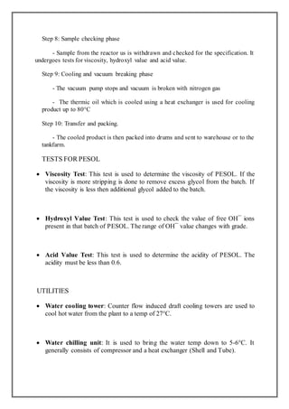 Step 8: Sample checking phase
- Sample from the reactor us is withdrawn and checked for the specification. It
undergoes tests for viscosity, hydroxyl value and acid value.
Step 9: Cooling and vacuum breaking phase
- The vacuum pump stops and vacuum is broken with nitrogen gas
- The thermic oil which is cooled using a heat exchanger is used for cooling
product up to 80°C
Step 10: Transfer and packing.
- The cooled product is then packed into drums and sent to warehouse or to the
tankfarm.
TESTS FOR PESOL
 Viscosity Test: This test is used to determine the viscosity of PESOL. If the
viscosity is more stripping is done to remove excess glycol from the batch. If
the viscosity is less then additional glycol added to the batch.
 Hydroxyl Value Test: This test is used to check the value of free OH¯ ions
present in that batch of PESOL. The range of OH¯ value changes with grade.
 Acid Value Test: This test is used to determine the acidity of PESOL. The
acidity must be less than 0.6.
UTILITIES
 Water cooling tower: Counter flow induced draft cooling towers are used to
cool hot water from the plant to a temp of 27°C.
 Water chilling unit: It is used to bring the water temp down to 5-6°C. It
generally consists of compressor and a heat exchanger (Shell and Tube).
 
