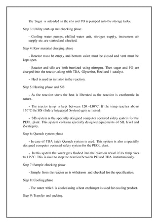 The Sugar is unloaded in the silo and PO is pumped into the storage tanks.
Step 3: Utility start-up and checking phase
- Cooling water pumps, chilled water unit, nitrogen supply, instrument air
supply etc. are started and checked.
Step 4: Raw material charging phase
- Reactor must be empty and bottom valve must be closed and vent must be
kept open.
- Reactor and silo are both inertized using nitrogen. Then sugar and PO are
charged into the reactor, along with TDA, Glycerine, Heel and i-catalyst.
- Heel is used as initiator in the reaction.
Step 5: Heating phase and SIS
- As the reaction starts the heat is liberated as the reaction is exothermic in
nature.
- The reactor temp is kept between 120 -130°C. If the temp reaches above
130°C the SIS (Safety Integrated System) gets activated.
- SIS system is the specially designed computer operated safety system for the
PEOL plant. This system contains specially designed equipments of SIL level and
Z-category.
Step 6: Quench system phase
- In case of TDA batch Quench system is used. This system is also a specially
designed computer operated safety system for the PEOL plant.
- In this system the water gets flushed into the reaction vessel if its temp rises
to 135°C. This is used to stop the reaction between PO and TDA instantaneously.
Step 7: Sample checking phase
- Sample from the reactor us is withdrawn and checked for the specification.
Step 8: Cooling phase
- The water which is cooledusing a heat exchanger is used for cooling product.
Step 9: Transfer and packing.
 