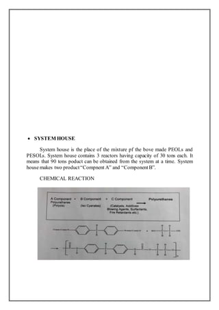  SYSTEM HOUSE
System house is the place of the mixture pf the bove made PEOLs and
PESOLs. System house contains 3 reactors having capacity of 30 tons each. It
means that 90 tons poduct can be obtained from the system at a time. System
house makes two product“Compnent A” and “ComponentB”.
CHEMICAL REACTION
 