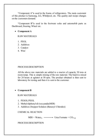 “Component A”is used in the foams of refrigerators. The main custometr
of this product is Samsung, LG, Whirlpool, etc. The quality and recipe changes
on the customers demand.
“Component B”is used in the footware soles and automobilr parts as
Dashboard, Steering Wheel etc.
 Component A
RAW MATERIALS
1. PEOL
2. Additives
3. Catalyst
4. Wter
PROCESS DESCRIPTION
All the above raw materials are added to a reactor of capacity 30 tons at
room temp. This is simple mixing of the raw material. The batch is mixed
for 24 hours at agitator at 50 rpm. The product obtained is then sent to
laboratory for testing and then it is sent to the customer.
 Component B
RAW MATERIALS
1. PESOL/PEOL
2. Methyl-diphenyl-di-isocyanide(MDI)
3. Additives{Stopper Solution (Benzoyl Chloride)}
CHEMICAL REACTION
MDI + Water(l) Urea Formate + CO2 (g)
PROCESS DESCRIPTION
 