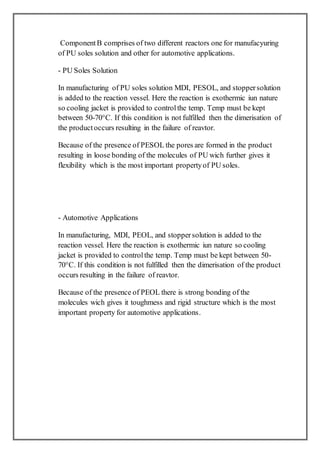 ComponentB comprises of two different reactors one for manufacyuring
of PU soles solution and other for automotive applications.
- PU Soles Solution
In manufacturing of PU soles solution MDI, PESOL, and stoppersolution
is added to the reaction vessel. Here the reaction is exothermic iun nature
so cooling jacket is provided to controlthe temp. Temp must be kept
between 50-70°C. If this condition is not fulfilled then the dimerisation of
the productoccurs resulting in the failure of reavtor.
Because of the presence of PESOL the pores are formed in the product
resulting in loose bonding of the molecules of PU wich further gives it
flexibility which is the most important propertyof PU soles.
- Automotive Applications
In manufacturing, MDI, PEOL, and stoppersolution is added to the
reaction vessel. Here the reaction is exothermic iun nature so cooling
jacket is provided to controlthe temp. Temp must be kept between 50-
70°C. If this condition is not fulfilled then the dimerisation of the product
occurs resulting in the failure of reavtor.
Because of the presence of PEOL there is strong bonding of the
molecules wich gives it toughmess and rigid structure which is the most
important property for automotive applications.
 