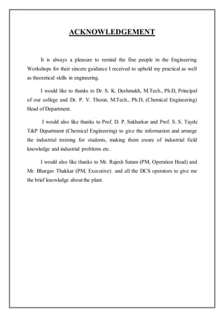 ACKNOWLEDGEMENT
It is always a pleasure to remind the fine people in the Engineering
Workshops for their sincere guidance I received to uphold my practical as well
as theoretical skills in engineering.
I would like to thanks to Dr. S. K. Deshmukh, M.Tech., Ph.D, Principal
of our college and Dr. P. V. Thorat, M.Tech., Ph.D, (Chemical Engineering)
Head of Department.
I would also like thanks to Prof. D. P. Sakharkar and Prof. S. S. Tayde
T&P Department (Chemical Engineering) to give the information and arrange
the industrial training for students, making them aware of industrial field
knowledge and industrial problems etc.
I would also like thanks to Mr. Rajesh Satam (PM, Operation Head) and
Mr. Bhargav Thakkar (PM, Executive) and all the DCS operators to give me
the brief knowledge about the plant.
 