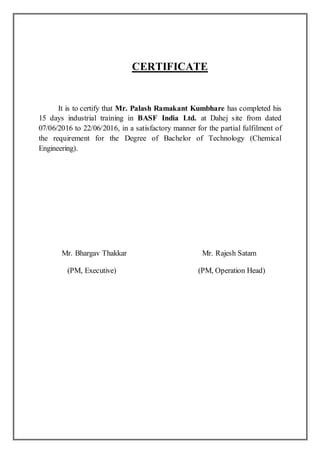 CERTIFICATE
It is to certify that Mr. Palash Ramakant Kumbhare has completed his
15 days industrial training in BASF India Ltd. at Dahej site from dated
07/06/2016 to 22/06/2016, in a satisfactory manner for the partial fulfilment of
the requirement for the Degree of Bachelor of Technology (Chemical
Engineering).
Mr. Bhargav Thakkar Mr. Rajesh Satam
(PM, Executive) (PM, Operation Head)
 