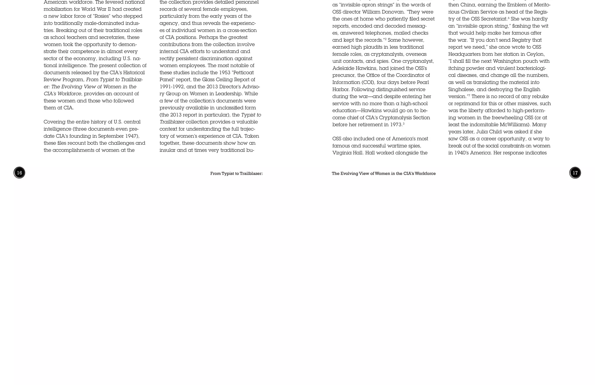 The Evolving View of Women in the CIA’s Workforce 1716 From Typist to Trailblazer:
agency in both personal and bureaucrat-
ic terms. As such, the collection will be of
great interest to scholars and others inter-
ested in a variety of topics. For example,
the collection provides detailed personnel
records of several female employees,
particularly from the early years of the
agency, and thus reveals the experienc-
es of individual women in a cross-section
of CIA positions. Perhaps the greatest
contributions from the collection involve
internal CIA efforts to understand and
rectify persistent discrimination against
women employees. The most notable of
these studies include the 1953 “Petticoat
Panel” report, the Glass Ceiling Report of
1991-1992, and the 2013 Director’s Adviso-
ry Group on Women in Leadership. While
a few of the collection’s documents were
previously available in unclassified form
(the 2013 report in particular), the Typist to
Trailblazer collection provides a valuable
context for understanding the full trajec-
tory of women’s experience at CIA. Taken
together, these documents show how an
insular and at times very traditional bu-
The Central Intelligence Agency (CIA)
was founded during a period of unparal-
leled social change in the United States,
including new roles for women in the
American workforce. The fevered national
mobilization for World War II had created
a new labor force of “Rosies” who stepped
into traditionally male-dominated indus-
tries. Breaking out of their traditional roles
as school teachers and secretaries, these
women took the opportunity to demon-
strate their competence in almost every
sector of the economy, including U.S. na-
tional intelligence. The present collection of
documents released by the CIA’s Historical
Review Program, From Typist to Trailblaz-
er: The Evolving View of Women in the
CIA’s Workforce, provides an account of
these women and those who followed
them at CIA.
Covering the entire history of U.S. central
intelligence (three documents even pre-
date CIA’s founding in September 1947),
these files recount both the challenges and
the accomplishments of women at the
Addressing “ThisWoeful Imbalance”:
Efforts to Improve Women’s Representation at CIA,
1947-2013
Brent Durbin • Smith College
French resistance and British Special
Operations Executive in occupied France,
spying on the Germans from under her
cover as a milkmaid. After the war she
joined CIA as one of its first female opera-
tions officers.4
The best known female OSS officer, how-
ever, was surely Julia McWilliams, later
known worldwide by her married name
Julia Child. (She met her husband, Paul
Child, while both were serving with OSS in
Ceylon, present-day Sri Lanka.) Following
her graduation from Smith College, McWil-
liams worked in advertising before joining
OSS at the outset of the war. (She would lat-
er recall that, at over 6 feet, “I was too tall
to get into WACs or WAVES.”5
) McWilliams
served as a researcher under Donovan as
well as in the OSS Emergency Sea Rescue
Equipment Section, where she may have
presaged her future culinary skills as part
of a team tasked with developing a shark
repellant. She later posted to Ceylon and
then China, earning the Emblem of Merito-
rious Civilian Service as head of the Regis-
try of the OSS Secretariat.6
She was hardly
an “invisible apron string,” flashing the wit
that would help make her famous after
the war. “If you don’t send Registry that
report we need,” she once wrote to OSS
Headquarters from her station in Ceylon,
“I shall fill the next Washington pouch with
itching powder and virulent bacteriologi-
cal diseases, and change all the numbers,
as well as translating the material into
Singhalese, and destroying the English
version.”7
There is no record of any rebuke
or reprimand for this or other missives, such
was the liberty afforded to high-perform-
ing women in the freewheeling OSS (or at
least the indomitable McWilliams). Many
years later, Julia Child was asked if she
saw OSS as a career opportunity, a way to
break out of the social constraints on women
in 1940’s America. Her response indicates
reaucracy has attempted to keep up with
evolving national mores regarding the role
of women workers.
This essay seeks to draw out some high-
lights from the collection and place these
in their broader social and institutional
contexts. It seeks to show, largely through
the evidence available in the Typist to
Trailblazer documents, just how far the
Agency has come in its treatment of wom-
en employees, and also some of the chal-
lenges that remain.
Joining the Fight:Women in the
Wartime OSS
When the United States stood up its first in-
dependent intelligence agency, the Office
of Strategic Services (OSS), women played
a limited but important role. At the orga-
nization’s peak, approximately 4,500 of
OSS’s 13,000 employees (35%) were wom-
en1
, the majority of whom spent the war
as “invisible apron strings” in the words of
OSS director William Donovan. “They were
the ones at home who patiently filed secret
reports, encoded and decoded messag-
es, answered telephones, mailed checks
and kept the records.”2
Some however,
earned high plaudits in less traditional
female roles, as cryptanalysts, overseas
unit contacts, and spies. One cryptanalyst,
Adelaide Hawkins, had joined the OSS’s
precursor, the Office of the Coordinator of
Information (COI), four days before Pearl
Harbor. Following distinguished service
during the war—and despite entering her
service with no more than a high-school
education—Hawkins would go on to be-
come chief of CIA’s Cryptanalysis Section
before her retirement in 1973.3
OSS also included one of America’s most
famous and successful wartime spies,
Virginia Hall. Hall worked alongside the
 