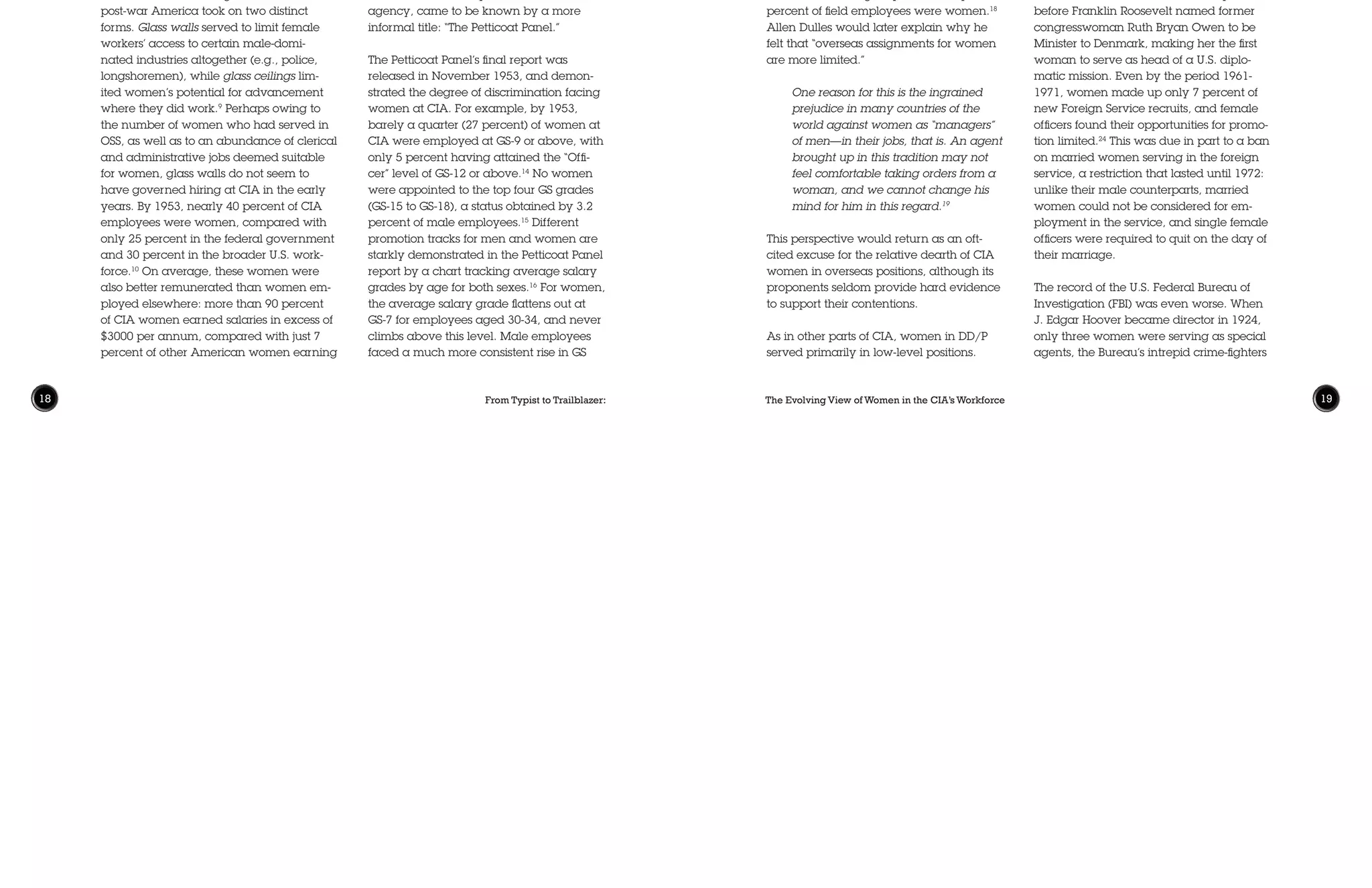 From Typist to Trailblazer: The Evolving View of Women in the CIA’s Workforce18 19
income.11
Average General Schedule (GS)
salary grades were higher for CIA women
than for other federally employed wom-
en in each of twelve age categories, with
more than half of CIA’s female employees
at GS-6 or higher, compared with less than
15 percent in other agencies.12
Despite these relatively positive num-
bers, glass ceilings were still very much
the reality in the early CIA. In May 1953,
newly appointed Director of Central Intelli-
gence (DCI) Allen Dulles was asked at an
employee event whether he was “going
to do something about the professional
discrimination against women” at CIA.
Dulles responded that he thought “women
have a very high place in this work, and if
there is discrimination, we’re going to see it
stopped.”13
The DCI duly asked his Inspec-
tor General to generate a study of women’s
employment at the agency. This “Panel on
Career Service for Women,” whose mem-
bers were all accomplished women at the
agency, came to be known by a more
informal title: “The Petticoat Panel.”
The Petticoat Panel’s final report was
released in November 1953, and demon-
strated the degree of discrimination facing
women at CIA. For example, by 1953,
barely a quarter (27 percent) of women at
CIA were employed at GS-9 or above, with
only 5 percent having attained the “Offi-
cer” level of GS-12 or above.14
No women
were appointed to the top four GS grades
(GS-15 to GS-18), a status obtained by 3.2
percent of male employees.15
Different
promotion tracks for men and women are
starkly demonstrated in the Petticoat Panel
report by a chart tracking average salary
grades by age for both sexes.16
For women,
the average salary grade flattens out at
GS-7 for employees aged 30-34, and never
climbs above this level. Male employees
faced a much more consistent rise in GS
just how rigid those constraints were, even
for a well-connected graduate of Smith:
“I wasn’t thinking in career terms,” she
responded. “There weren’t many careers
to have. There wasn’t anything [else]
really open.”8
Following the war, most women found
that their employment liberation had been
temporary, and that once again, “there
weren’t many careers to have.” As soldiers
returned from overseas, the U.S. govern-
ment partnered with industry leaders to
replace women workers with men. De-
spite women having demonstrated their
competence and interest in historically
male-dominated areas of employment,
old prejudices returned, including at the
newly minted CIA.
Setting the Mold:Women in the
Early CIA
Labor discrimination against women in
post-war America took on two distinct
forms. Glass walls served to limit female
workers’ access to certain male-domi-
nated industries altogether (e.g., police,
longshoremen), while glass ceilings lim-
ited women’s potential for advancement
where they did work.9
Perhaps owing to
the number of women who had served in
OSS, as well as to an abundance of clerical
and administrative jobs deemed suitable
for women, glass walls do not seem to
have governed hiring at CIA in the early
years. By 1953, nearly 40 percent of CIA
employees were women, compared with
only 25 percent in the federal government
and 30 percent in the broader U.S. work-
force.10
On average, these women were
also better remunerated than women em-
ployed elsewhere: more than 90 percent
of CIA women earned salaries in excess of
$3000 per annum, compared with just 7
percent of other American women earning
Sixty percent of DD/P women were desig-
nated as “clerical,” with another 18 percent
in “supervisory or intermediate” positions,
leaving only 22 percent in the “profession-
al” category.20
Only 15 percent of all DD/P
operations officers were women, including
25 percent of those assigned to HQ and a
mere 7 percent of those overseas.21
Why
would women seek employment in an or-
ganization that so clearly felt their sex was
a limitation? In her interviews with scores
of women who worked at CIA, McIntosh
found that many of these women “theo-
rized that the intrigue and excitement were
worth the occasional discrimination they
encountered with the ‘old boy net.’”22
Discrimination against women in foreign
officer positions was scarcely limited to
CIA. At the U.S. State Department, it was
not until 1922—134 years after the depart-
ment’s founding—that Lucile Atcherson
was appointed as its first female foreign
service officer.23
It took another 11 years
before Franklin Roosevelt named former
congresswoman Ruth Bryan Owen to be
Minister to Denmark, making her the first
woman to serve as head of a U.S. diplo-
matic mission. Even by the period 1961-
1971, women made up only 7 percent of
new Foreign Service recruits, and female
officers found their opportunities for promo-
tion limited.24
This was due in part to a ban
on married women serving in the foreign
service, a restriction that lasted until 1972:
unlike their male counterparts, married
women could not be considered for em-
ployment in the service, and single female
officers were required to quit on the day of
their marriage.
The record of the U.S. Federal Bureau of
Investigation (FBI) was even worse. When
J. Edgar Hoover became director in 1924,
only three women were serving as special
agents, the Bureau’s intrepid crime-fighters
status with increasing age, with every age
group earning more on average than the
previous group, up to age 62, where mean
grade tops out at GS-14 for men. These dis-
crepancies cannot be attributed solely to
the different types of jobs held by men and
women in the early CIA; the study further
notes that “the grades held by women are
generally lower than the grades held by
men in the same categories of jobs.”17
Employment and earnings gaps between
men and women were felt equally in the
overt and covert divisions of the agency.
On the covert side, the Committee stud-
ied the experience of women both at CIA
headquarters and in field offices of the
Office of the Deputy Director (Plans) (DD/P,
later renamed the Directorate of Opera-
tions [1973-2005] and the National Clan-
destine Service [2005-present]). It found
that 45 percent of employees at HQ were
women—a higher portion than on the
overt side of the agency—while only 28
percent of field employees were women.18
Allen Dulles would later explain why he
felt that “overseas assignments for women
are more limited.”
One reason for this is the ingrained
prejudice in many countries of the
world against women as “managers”
of men—in their jobs, that is. An agent
brought up in this tradition may not
feel comfortable taking orders from a
woman, and we cannot change his
mind for him in this regard.19
This perspective would return as an oft-
cited excuse for the relative dearth of CIA
women in overseas positions, although its
proponents seldom provide hard evidence
to support their contentions.
As in other parts of CIA, women in DD/P
served primarily in low-level positions.
 