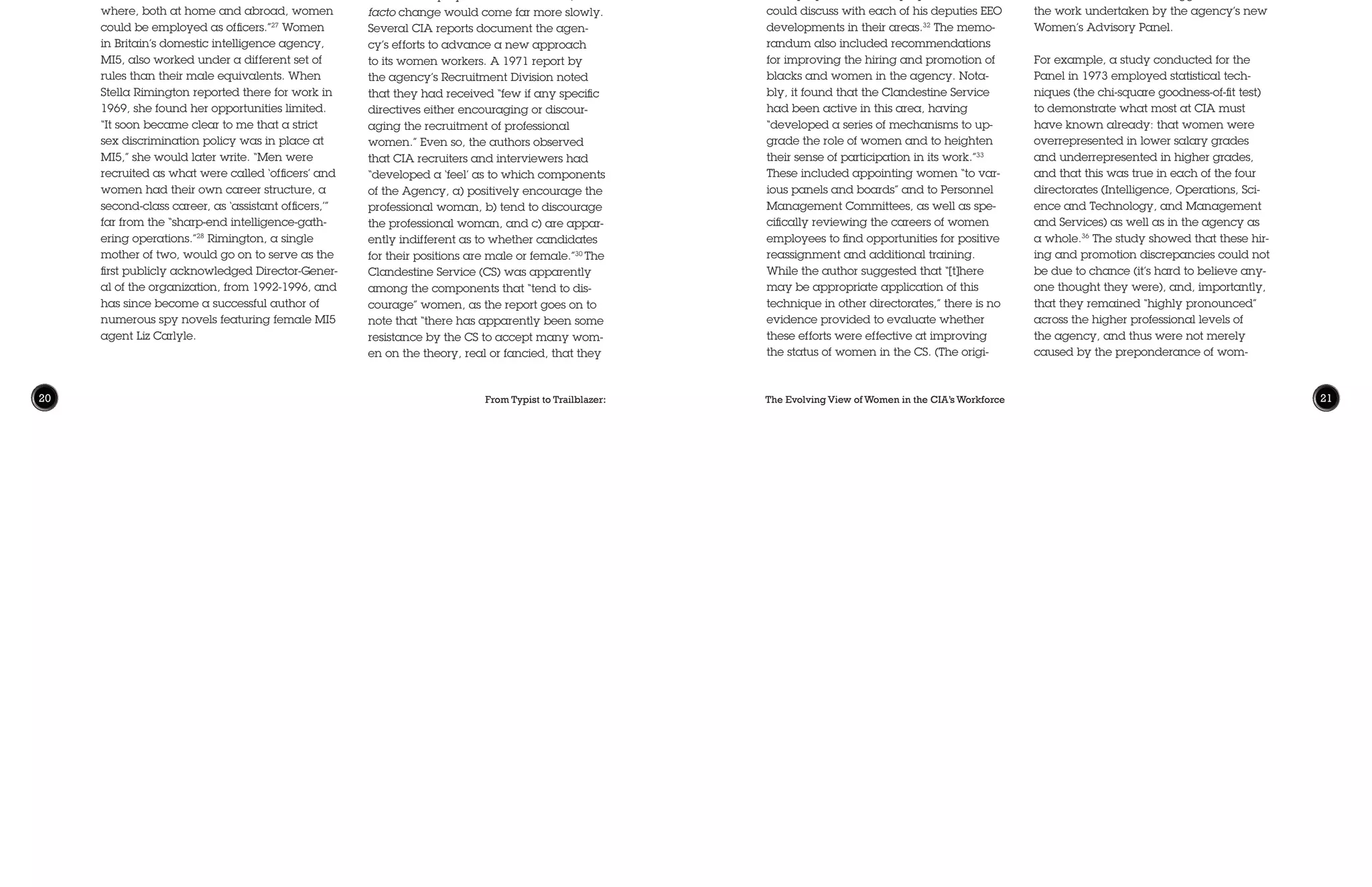 From Typist to Trailblazer: The Evolving View of Women in the CIA’s Workforce20 21
CIA in Changing Times
The civil rights revolutions of the 1960s
generated new, hard-won opportunities
for women in the U.S. workforce. The Equal
Pay Act of 1963 prohibited discrimination
in federal employment. In 1967, Lyndon
Johnson amended an earlier Executive
Order to outlaw sex discrimination. Title
VII of the 1964 Civil Rights Act banned job
discrimination on the basis of “race, color,
religion, sex or national origin,”29
and cre-
ated the Equal Employment Opportunity
Commission (EEOC) to enforce these prohi-
bitions. The Equal Employment Opportuni-
ty Act of 1972 strengthened enforcement
of Title VII provisions. One part of the Civil
Service Reform Act of 1978 created new
programs to bring more women into gov-
ernment service.
These revolutionary reforms changed
America’s formal, de jure approach to
women’s employment discrimination; de
facto change would come far more slowly.
Several CIA reports document the agen-
cy’s efforts to advance a new approach
to its women workers. A 1971 report by
the agency’s Recruitment Division noted
that they had received “few if any specific
directives either encouraging or discour-
aging the recruitment of professional
women.” Even so, the authors observed
that CIA recruiters and interviewers had
“developed a ‘feel’ as to which components
of the Agency, a) positively encourage the
professional woman, b) tend to discourage
the professional woman, and c) are appar-
ently indifferent as to whether candidates
for their positions are male or female.”30
The
Clandestine Service (CS) was apparently
among the components that “tend to dis-
courage” women, as the report goes on to
note that “there has apparently been some
resistance by the CS to accept many wom-
en on the theory, real or fancied, that they
who would later earn fame under the un-
intentionally apt moniker “G-men.” Hoover
demanded the resignation of two of these
women during his first month in office; the
third resigned four years later. From 1928
to 1972—the remaining term of Hoover’s
directorship—no women were appointed
as special agents. Only after two women
employees filed a discrimination law-
suit did FBI accede to appointing female
agents once more.25
Overseas, women faced similar challenges
breaking into male-dominated national
security organizations. In the British Foreign
Office, for example, diplomatic and consul-
ar posts were reserved for men until 1946,
and, as in the U.S. foreign service, married
women were not allowed to serve until
1972.26
At the U.K.’s Secret Intelligence Ser-
vice (SIS, or MI6), only one “minor Station”
overseas was headed by a woman officer
in May 1946, although regional direc-
tors were under instructions “to consider
where, both at home and abroad, women
could be employed as officers.”27
Women
in Britain’s domestic intelligence agency,
MI5, also worked under a different set of
rules than their male equivalents. When
Stella Rimington reported there for work in
1969, she found her opportunities limited.
“It soon became clear to me that a strict
sex discrimination policy was in place at
MI5,” she would later write. “Men were
recruited as what were called ‘officers’ and
women had their own career structure, a
second-class career, as ‘assistant officers,’”
far from the “sharp-end intelligence-gath-
ering operations.”28
Rimington, a single
mother of two, would go on to serve as the
first publicly acknowledged Director-Gener-
al of the organization, from 1992-1996, and
has since become a successful author of
numerous spy novels featuring female MI5
agent Liz Carlyle.
nal memo includes “18 tables and listings”
providing data on “Agency performance
in general and in detail with respect to
employment, distribution, and advance-
ment of women and blacks throughout
the Agency, over a period of time, and in
comparison with other agencies.” Unfortu-
nately, these have not been included as
part of the Typist to Trailblazer release.)
Slow movement on EEO issues was not for
lack of support from CIA leadership. In
November 1972, DCI Colby—described
by McIntosh as “an outspoken supporter
of equality for women in government”34
—
held a lunch with several female employ-
ees at which the conversation focused, at
least in part, on the status of women at the
agency.35
These discussions led eventual-
ly to plans for a “Women’s Panel” at CIA
to consider these issues. While the details
of this panel and its membership are not
included in the present document release,
the included records do suggest some of
the work undertaken by the agency’s new
Women’s Advisory Panel.
For example, a study conducted for the
Panel in 1973 employed statistical tech-
niques (the chi-square goodness-of-fit test)
to demonstrate what most at CIA must
have known already: that women were
overrepresented in lower salary grades
and underrepresented in higher grades,
and that this was true in each of the four
directorates (Intelligence, Operations, Sci-
ence and Technology, and Management
and Services) as well as in the agency as
a whole.36
The study showed that these hir-
ing and promotion discrepancies could not
be due to chance (it’s hard to believe any-
one thought they were), and, importantly,
that they remained “highly pronounced”
across the higher professional levels of
the agency, and thus were not merely
caused by the preponderance of wom-
are limited in their operational potential.”31
The report also found that women account-
ed for only “about 10% of the intake” into
the agency’s Career Training Program,
whose participants usually went on to the
Clandestine Service.
Following new legal mandates, the
agency did establish an Office of Equal
Employment Opportunity (EEO) charged
with assessing and promoting the hiring of
female and minority employees. Among
other duties, EEO screened films (including
the intriguingly titled “What’s the Matter
with Alice?,” produced by the U.S. Civil
Service Commission) and gathered data
regarding the position of women and mi-
norities in CIA employment. A March 1972
memorandum from the Deputy Director of
Personnel for Recruitment and Placement
noted that DCI William Colby had taken
a direct interest in EEO issues, requesting
that directorate- and organization-lev-
el employment data be prepared so he
could discuss with each of his deputies EEO
developments in their areas.32
The memo-
randum also included recommendations
for improving the hiring and promotion of
blacks and women in the agency. Nota-
bly, it found that the Clandestine Service
had been active in this area, having
“developed a series of mechanisms to up-
grade the role of women and to heighten
their sense of participation in its work.”33
These included appointing women “to var-
ious panels and boards” and to Personnel
Management Committees, as well as spe-
cifically reviewing the careers of women
employees to find opportunities for positive
reassignment and additional training.
While the author suggested that “[t]here
may be appropriate application of this
technique in other directorates,” there is no
evidence provided to evaluate whether
these efforts were effective at improving
the status of women in the CS. (The origi-
 