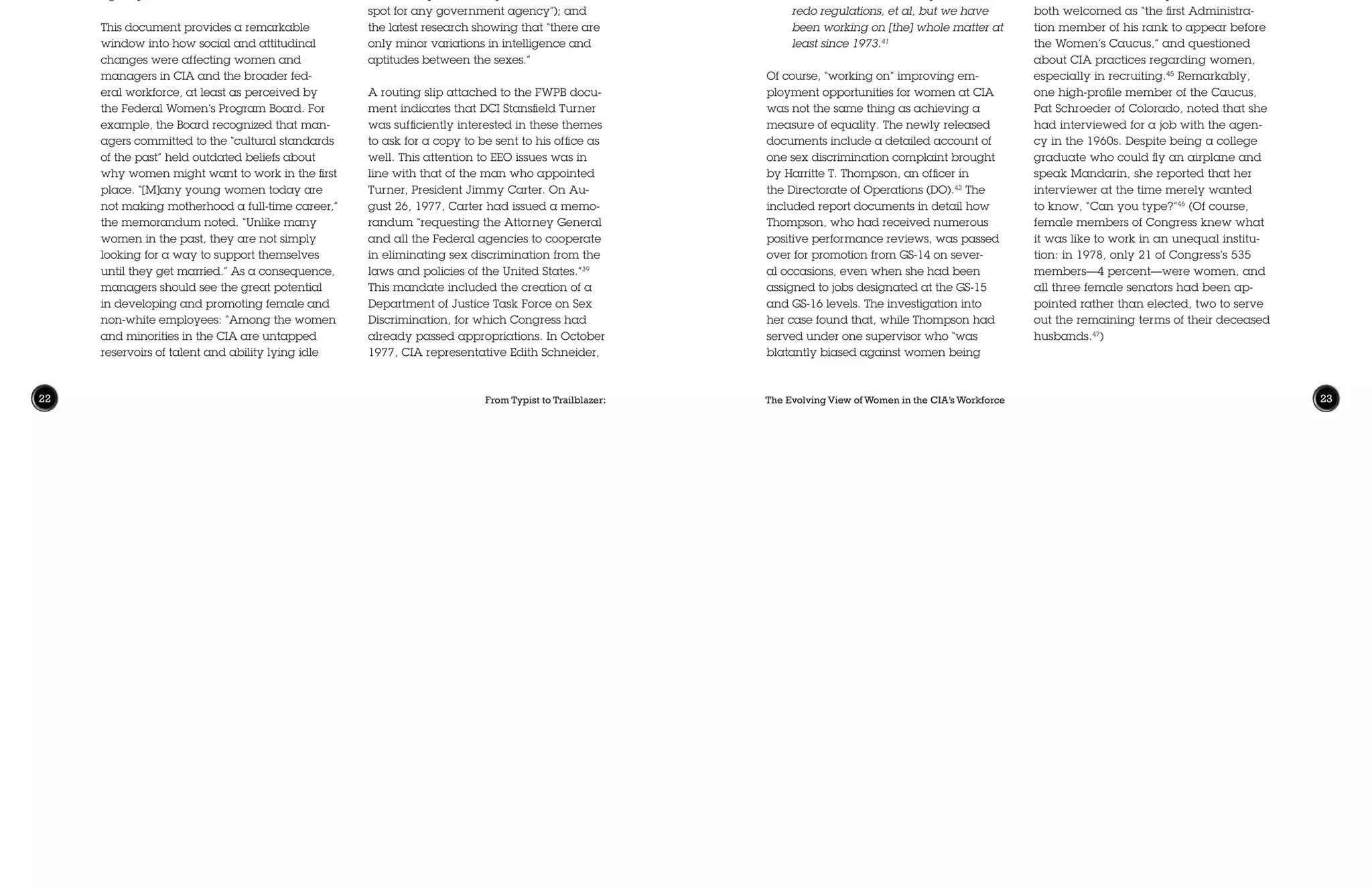 From Typist to Trailblazer: The Evolving View of Women in the CIA’s Workforce22 23
for lack of the opportunity to move out of
dead-end jobs.” The paper also suggested
making a more personal appeal to agency
supervisors based on their hopes for their
own daughters. “What kind of careers do
you want for them [your daughters]?,”
it proposed asking. “Do you want to see
their opportunities limited to the GS-07 or
GS-08 level where the majority of women
in the Agency remain today?” The Board
recognized that more conservative mem-
bers of the agency might be resistant to
any changes perceived to grow out of the
“women’s liberation movement.” Noting
that equal treatment in employment was
a legal requirement for federal agencies,
it concluded one statement with a sim-
ple observation: “Women’s lib is open to
debate, the law of the land is not.” Other
themes addressed the inclusion of women
on promotion panels; the goal of uphold-
ing fairness and justice in management
decisions; the possible public image prob-
lems tied up in EEO (“a potential trouble
spot for any government agency”); and
the latest research showing that “there are
only minor variations in intelligence and
aptitudes between the sexes.”
A routing slip attached to the FWPB docu-
ment indicates that DCI Stansfield Turner
was sufficiently interested in these themes
to ask for a copy to be sent to his office as
well. This attention to EEO issues was in
line with that of the man who appointed
Turner, President Jimmy Carter. On Au-
gust 26, 1977, Carter had issued a memo-
randum “requesting the Attorney General
and all the Federal agencies to cooperate
in eliminating sex discrimination from the
laws and policies of the United States.”39
This mandate included the creation of a
Department of Justice Task Force on Sex
Discrimination, for which Congress had
already passed appropriations. In October
1977, CIA representative Edith Schneider,
en in low-level clerical grades. While the
actual employment numbers included in
the report remain classified, these findings
suggest that little significant progress had
been made in employment sex equality at
CIA since the Petticoat Panel study twenty
years earlier.
On May 10, 1977, the Deputy Director of
CIA, E. Henry Knoche, met with the Fed-
eral Women’s Program Board (FWPB), a
group created to advise agency leaders
“on issues concerning women in the CIA
and to enhance the employment of wom-
en in the CIA.”37
Knoche expressed his
intention to “address the problems of wom-
en in…discussions with Agency manag-
ers,”38
and requested that the Board send
him “themes” that he could use as talking
points for these discussions. These arrived
on May 27 in a memorandum that in-
cluded ten concise statements addressing
the roles and challenges of women in the
agency workforce.
This document provides a remarkable
window into how social and attitudinal
changes were affecting women and
managers in CIA and the broader fed-
eral workforce, at least as perceived by
the Federal Women’s Program Board. For
example, the Board recognized that man-
agers committed to the “cultural standards
of the past” held outdated beliefs about
why women might want to work in the first
place. “[M]any young women today are
not making motherhood a full-time career,”
the memorandum noted. “Unlike many
women in the past, they are not simply
looking for a way to support themselves
until they get married.” As a consequence,
managers should see the great potential
in developing and promoting female and
non-white employees: “Among the women
and minorities in the CIA are untapped
reservoirs of talent and ability lying idle
assigned to responsible positions,” her
career at CIA had been “damaged primar-
ily by unwitting, subliminal, unconscious
discriminatory procedures which have
become institutionalized by practice” in
the DO.43
Thompson was hardly alone in
her experience of discrimination. In 1977,
there was a demonstrable glass ceiling for
women at the GS-13 and GS-14 grades.
While 18 percent of GS-12 employees at
CIA were women—not a great percentage
already—77 percent fewer women were
appointed to level GS-14 than to GS-12, a
remarkable drop-off that reflected the dif-
ficulty women found achieving promotion
into the agency’s more senior positions. By
comparison, there were actually 6 percent
more men at GS-14 than GS-12 in 1977.44
Agency leaders continued to try to
change this institutional culture through-
out the late 1970s. When DCI Turner
met with members of the Congressional
Women’s Caucus in July 1978, he was
both welcomed as “the first Administra-
tion member of his rank to appear before
the Women’s Caucus,” and questioned
about CIA practices regarding women,
especially in recruiting.45
Remarkably,
one high-profile member of the Caucus,
Pat Schroeder of Colorado, noted that she
had interviewed for a job with the agen-
cy in the 1960s. Despite being a college
graduate who could fly an airplane and
speak Mandarin, she reported that her
interviewer at the time merely wanted
to know, “Can you type?”46
(Of course,
female members of Congress knew what
it was like to work in an unequal institu-
tion: in 1978, only 21 of Congress’s 535
members—4 percent—were women, and
all three female senators had been ap-
pointed rather than elected, two to serve
out the remaining terms of their deceased
husbands.47
)
the agency’s Deputy Director of EEO and
Federal Women’s Program Coordinator,
met with members of the Justice Depart-
ment task force and identified several
specific questions it had with regard to
the agency. Two months later, Schneider
requested a meeting with Michael Mala-
nick, Acting Deputy Director for Adminis-
tration, so she could be prepared to “tell
DOJ what procedures the Agency will be
using to comply with sex discrimination
laws and regulations.”40
Records from this meeting, which occurred
on January 4, 1978, are not included in
the document release. Yet one note ap-
pended to the file indicates how some in
the directorate felt CIA was doing just fine
on EEO issues:
I don’t see it as a “problem”…rather a
response to the Justice Task Force that
our hands are clean and have been
for some time. Others may need to
redo regulations, et al, but we have
been working on [the] whole matter at
least since 1973.41
Of course, “working on” improving em-
ployment opportunities for women at CIA
was not the same thing as achieving a
measure of equality. The newly released
documents include a detailed account of
one sex discrimination complaint brought
by Harritte T. Thompson, an officer in
the Directorate of Operations (DO).42
The
included report documents in detail how
Thompson, who had received numerous
positive performance reviews, was passed
over for promotion from GS-14 on sever-
al occasions, even when she had been
assigned to jobs designated at the GS-15
and GS-16 levels. The investigation into
her case found that, while Thompson had
served under one supervisor who “was
blatantly biased against women being
 