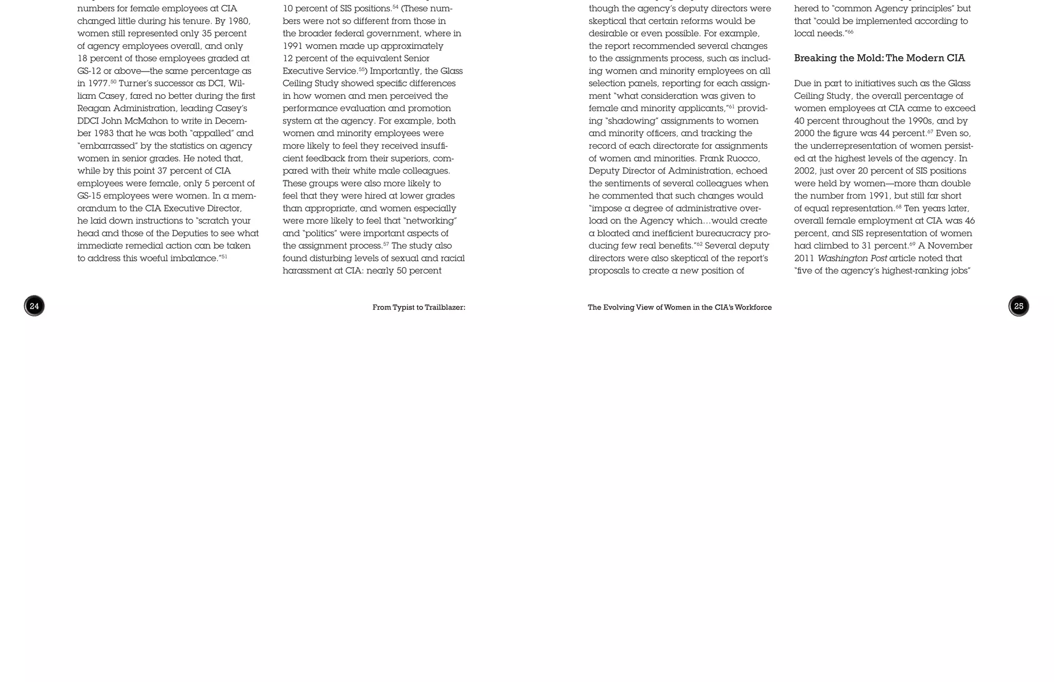 From Typist to Trailblazer: The Evolving View of Women in the CIA’s Workforce24 25
Given the long and difficult history of
efforts to increase women’s representa-
tion at the agency, it is not surprising that
the “woeful imbalance” persisted into the
1990s. In March 1991, DCI William Web-
ster initiated, at the suggestion of women
members in the Senior Intelligence Service
(SIS, a professional level above the General
Schedule/GS ranks), a study “to determine
if career advancement barriers exist for
Agency professional employees, particu-
larly women and minorities.”52
CIA hired
two outside consulting firms to collect both
quantitative and qualitative data—
including employee surveys, focus groups,
and in-depth interviews—on employment
discrimination at the agency. Their final
report, The Glass Ceiling Study, was pub-
lished in January 1992. It found that “glass
ceilings do in fact exist for the gender and
racial/ethnic groups studied.”53
For exam-
ple, while the percentage of female em-
ployees had increased to over 40 percent
overall, women accounted for only
10 percent of SIS positions.54
(These num-
bers were not so different from those in
the broader federal government, where in
1991 women made up approximately
12 percent of the equivalent Senior
Executive Service.55
) Importantly, the Glass
Ceiling Study showed specific differences
in how women and men perceived the
performance evaluation and promotion
system at the agency. For example, both
women and minority employees were
more likely to feel they received insuffi-
cient feedback from their superiors, com-
pared with their white male colleagues.
These groups were also more likely to
feel that they were hired at lower grades
than appropriate, and women especially
were more likely to feel that “networking”
and “politics” were important aspects of
the assignment process.57
The study also
found disturbing levels of sexual and racial
harassment at CIA: nearly 50 percent
The day after his visit to Capitol Hill, DCI
Turner wrote to CIA’s Deputy Director,
Frank Carlucci, explaining that the Wom-
en’s Caucus had been “in general favor-
ably impressed with Agency efforts and
progress” on equal employment, and that
he would like to explore their suggestions,
especially in three areas: hiring more
women recruiters, recruiting “from the
science/engineering department faculty
of women’s colleges,” and in general im-
proving “the recruiting approach made to
women.”48
Turner’s interest in these efforts
remained acute, and, after receiving a
response from his Deputy Director for Ad-
ministration about recruiting, he followed
up with a detailed memorandum indicat-
ing that he “would like to see our recruiters
with specific goals tailored to our shortages
and specific guidance as to where in their
geographical areas they are most likely to
find the type of women we need.”49
Despite Turner’s attentions, the overall
numbers for female employees at CIA
changed little during his tenure. By 1980,
women still represented only 35 percent
of agency employees overall, and only
18 percent of those employees graded at
GS-12 or above—the same percentage as
in 1977.50
Turner’s successor as DCI, Wil-
liam Casey, fared no better during the first
Reagan Administration, leading Casey’s
DDCI John McMahon to write in Decem-
ber 1983 that he was both “appalled” and
“embarrassed” by the statistics on agency
women in senior grades. He noted that,
while by this point 37 percent of CIA
employees were female, only 5 percent of
GS-15 employees were women. In a mem-
orandum to the CIA Executive Director,
he laid down instructions to “scratch your
head and those of the Deputies to see what
immediate remedial action can be taken
to address this woeful imbalance.”51
Deputy Director for Human Resources and
to expand the role and scope of the Office
of Equal Employment Opportunity. For
example, James Hirsch, Deputy Director
for Science and Technology, felt that the
same objectives could be achieved under
the existing organizational setup, and that
“more layering” was hardly justified.63
E. Page Moffett, Deputy Director of
Congressional Affairs, worried about the
requisite costs associated with such
changes, noting that “‘[i]n this era of tight-
ened budget restraints, additional posi-
tions will be very difficult to find.”64
Over the next several months, senior CIA
leaders continued to discuss the results of
the Glass Ceiling Study in Executive Com-
mittee (EXCOM) meetings.65
Through this
process, many of the report’s recommen-
dations were implemented. On several
controversial topics, such as assignments
and promotions, guidance was given to
the directorates to develop plans that ad-
hered to “common Agency principles” but
that “could be implemented according to
local needs.”66
Breaking the Mold:The Modern CIA
Due in part to initiatives such as the Glass
Ceiling Study, the overall percentage of
women employees at CIA came to exceed
40 percent throughout the 1990s, and by
2000 the figure was 44 percent.67
Even so,
the underrepresentation of women persist-
ed at the highest levels of the agency. In
2002, just over 20 percent of SIS positions
were held by women—more than double
the number from 1991, but still far short
of equal representation.68
Ten years later,
overall female employment at CIA was 46
percent, and SIS representation of women
had climbed to 31 percent.69
A November
2011 Washington Post article noted that
“five of the agency’s highest-ranking jobs”
of women reported experiencing sexual
harassment (compared with less than 10
percent of men), and more than 50 per-
cent of black employees reported racial
harassment in their work at the agency.58
It fell to Webster’s successor, DCI Robert
Gates, to review the Glass Ceiling Study
and implement any required changes. In
April 1992, Gates issued a memorandum
to all CIA employees encouraging them to
read the report, and noting that “[o]ur em-
ployees are our greatest resource, and we
must create an environment that provides
opportunities for each employee to devel-
op his or her potential regardless of gen-
der or ethnicity.”59
In August, a follow-on
report, Intelligence Excellence Through
Diversity, was produced by a task force
charged with proposing reforms in re-
sponse to the original Glass Ceiling Study.60
This implementation report was generally
well received by agency leaders, al-
though the agency’s deputy directors were
skeptical that certain reforms would be
desirable or even possible. For example,
the report recommended several changes
to the assignments process, such as includ-
ing women and minority employees on all
selection panels, reporting for each assign-
ment “what consideration was given to
female and minority applicants,”61
provid-
ing “shadowing” assignments to women
and minority officers, and tracking the
record of each directorate for assignments
of women and minorities. Frank Ruocco,
Deputy Director of Administration, echoed
the sentiments of several colleagues when
he commented that such changes would
“impose a degree of administrative over-
load on the Agency which…would create
a bloated and inefficient bureaucracy pro-
ducing few real benefits.”62
Several deputy
directors were also skeptical of the report’s
proposals to create a new position of
 