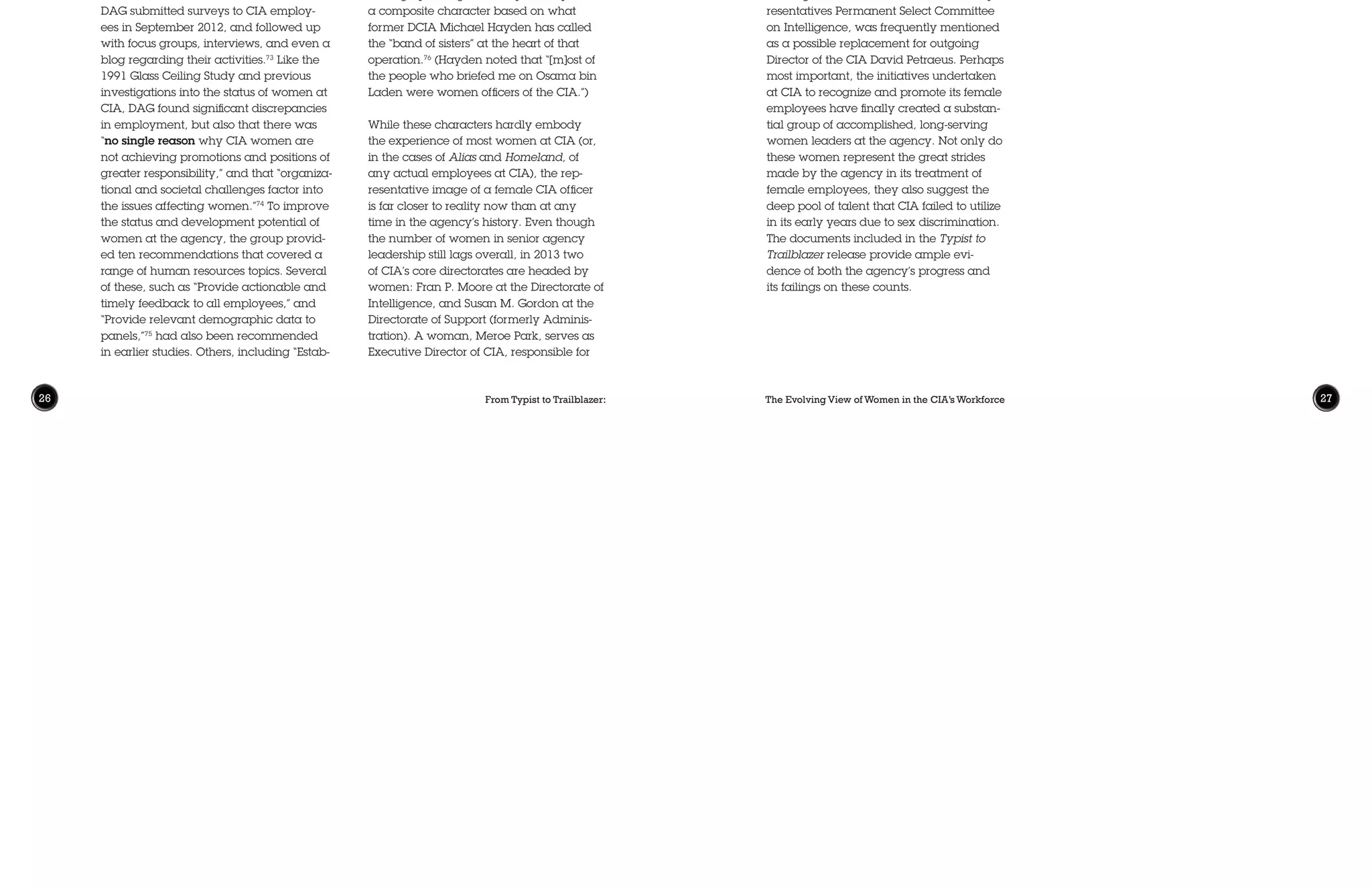 From Typist to Trailblazer: The Evolving View of Women in the CIA’s Workforce26 27
lish clear promotion criteria from GS-15 to
SIS,” and “Expand the pool of nominees for
promotion to SIS,” reflected improvements
in women’s advancement at the agency.
Previously, female employees had encoun-
tered significant glass ceilings at GS-8 (per
FWPB in 1977) or GS-12 (per both FWPB
and the Glass Ceiling Study in 1991); the
DAG study’s focus on GS-13 and higher is
itself a statement of CIA’s progress in de-
veloping better representation of women
through the middle-officer ranks.
What Next?
For many fans of spy films and television,
women have become the face of the CIA.
The award-winning series Alias (ABC,
2001-2006) and Homeland (Showtime,
2011-present), for example, are centered
on fictional female operations officers.
The feature film Zero Dark Thirty (2012)
portrayed the killing of Osama bin Lad-
en largely through the story of “Maya,”
a composite character based on what
former DCIA Michael Hayden has called
the “band of sisters” at the heart of that
operation.76
(Hayden noted that “[m]ost of
the people who briefed me on Osama bin
Laden were women officers of the CIA.”)
While these characters hardly embody
the experience of most women at CIA (or,
in the cases of Alias and Homeland, of
any actual employees at CIA), the rep-
resentative image of a female CIA officer
is far closer to reality now than at any
time in the agency’s history. Even though
the number of women in senior agency
leadership still lags overall, in 2013 two
of CIA’s core directorates are headed by
women: Fran P. Moore at the Directorate of
Intelligence, and Susan M. Gordon at the
Directorate of Support (formerly Adminis-
tration). A woman, Meroe Park, serves as
Executive Director of CIA, responsible for
were then held by women, including the
positions of Executive Director and Director
of the Directorate of Intelligence.70
Despite
these gains, in April 2012, Director of the
CIA (DCIA) David Petraeus was left to
observe that “we still are not where we
should be in terms of the number of wom-
en reaching the point where they would
be considered competitive for promotion
to SIS.”71
In a further attempt to remedy this imbal-
ance, Petraeus tasked a new body, the Di-
rector’s Advisory Group (DAG), to “answer
the overarching question of why women
at CIA from the GS-13 level and above are
not achieving promotions and positions of
greater responsibility in proportion to their
overall representation in the workforce.”72
The group would be headed by former
Secretary of State Madeleine Albright, and
would consist of other outside advisors and
experts as well as CIA representatives.
DAG submitted surveys to CIA employ-
ees in September 2012, and followed up
with focus groups, interviews, and even a
blog regarding their activities.73
Like the
1991 Glass Ceiling Study and previous
investigations into the status of women at
CIA, DAG found significant discrepancies
in employment, but also that there was
“no single reason why CIA women are
not achieving promotions and positions of
greater responsibility,” and that “organiza-
tional and societal challenges factor into
the issues affecting women.”74
To improve
the status and development potential of
women at the agency, the group provid-
ed ten recommendations that covered a
range of human resources topics. Several
of these, such as “Provide actionable and
timely feedback to all employees,” and
“Provide relevant demographic data to
panels,”75
had also been recommended
in earlier studies. Others, including “Estab-
Note that the footnotes for this article are not included
here for reasons of space. The full version, with foot-
notes, can be found on the Typist to Trailblazer
Microsite: https://www.cia.gov/library/publica-
tions/historical-collection-publications.
day-to-day management of the agency.77
The Directorate of Science and Technol-
ogy has had at least two female Depu-
ty Directors.78
A woman is scheduled to
become Deputy Director of the agency in
the coming months, as President Obama
has named Avril Haines to replace retiring
DDCIA Michael Morrell. While the chief
position at CIA has remained the province
of men—as has leadership of the National
Clandestine Service, which is often consid-
ered first-among-equals across the agency
directorates—there are signs that this could
change. Women currently serve as top
leaders elsewhere in the U.S. intelligence
community, including at the National
Reconnaissance Office (Betty J. Sapp), the
National Geospatial-Intelligence Agency
(Letitia Long), and, until recently, at the
Department of Homeland Security (Janet
Napolitano, who left office in July 2013 to
head the University of California). In 2012,
Jane Harman, the former Democratic
ranking member on the U.S. House of Rep-
resentatives Permanent Select Committee
on Intelligence, was frequently mentioned
as a possible replacement for outgoing
Director of the CIA David Petraeus. Perhaps
most important, the initiatives undertaken
at CIA to recognize and promote its female
employees have finally created a substan-
tial group of accomplished, long-serving
women leaders at the agency. Not only do
these women represent the great strides
made by the agency in its treatment of
female employees, they also suggest the
deep pool of talent that CIA failed to utilize
in its early years due to sex discrimination.
The documents included in the Typist to
Trailblazer release provide ample evi-
dence of both the agency’s progress and
its failings on these counts.
 