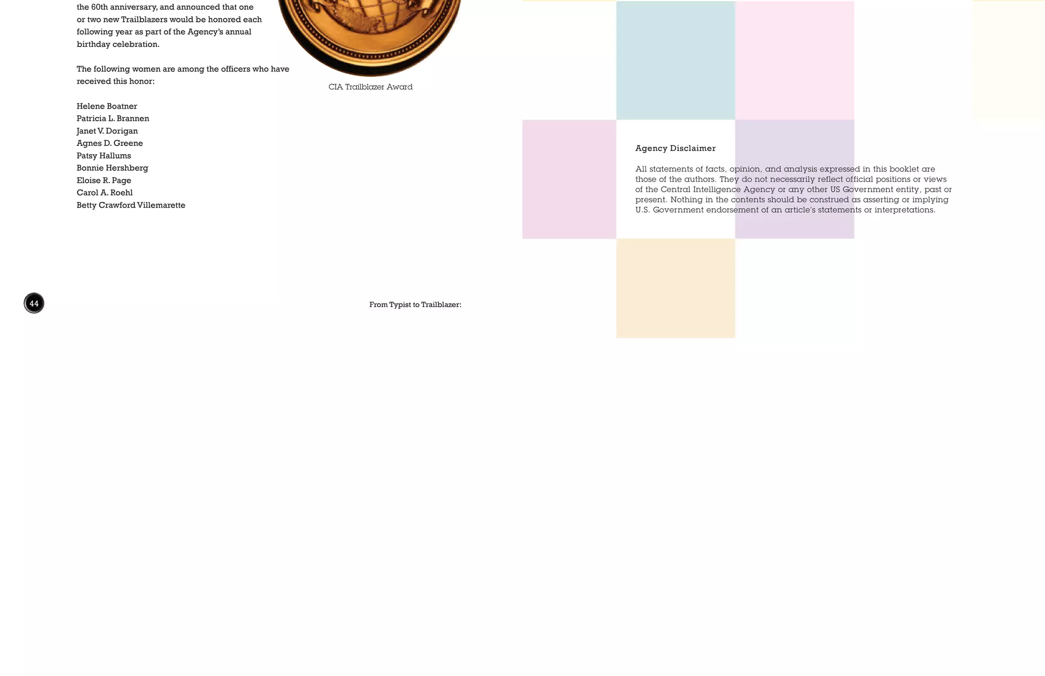 44 From Typist to Trailblazer:
Agency Disclaimer
All statements of facts, opinion, and analysis expressed in this booklet are
those of the authors. They do not necessarily reflect official positions or views
of the Central Intelligence Agency or any other US Government entity, past or
present. Nothing in the contents should be construed as asserting or implying
U.S. Government endorsement of an article’s statements or interpretations.
The Collection:
The Historical Review Program and the Information Review Division of
the Central Intelligence Agency’s Information Management Services has
reviewed, redacted, and released this collection of documents related to the
evolving view of women in the CIA, ranging from the 1950s to the 2010s.
The collection contains more than 100 documents and over 1,200 pages
of material, most of them being released for the first time. The Typist to
Trailblazer documents and the other Historical Review Program declassified
collections can be accessed at https://www.cia.gov/library/publications/
historical-collection-publications.
The document collection is ordered chronologically, with undated documents
located at the bottom of the list. Documents include memos, performance
evaluations, and studies and reports on workforce diversity and career
opportunity. Those documents marked with an asterisk (*) denote collection
highlights. A few photos, some of which are already available from the CIA’s
public website, can be found at the bottom of the document list.
The microsite also contains an annotated bibliography and a PDF of this booklet.
CIA Trailblazer Award
CIA Trailblazer Award
The CIA Trailblazer Award was established as part of
the celebration of the Agency’s 50th anniversary.
During the ceremony on 18 September 1997,
DCIA George Tenet described the Trailblazers
as officers who, by their actions, example, and
innovations or initiative, have taken the CIA in
important new directions and helped shape
the Agency’s history. DCIA Michael Hayden
held a CIA Trailblazers ceremony in 2007 for
the 60th anniversary, and announced that one
or two new Trailblazers would be honored each
following year as part of the Agency’s annual
birthday celebration.
The following women are among the officers who have
received this honor:
Helene Boatner
Patricia L. Brannen
Janet V. Dorigan
Agnes D. Greene
Patsy Hallums
Bonnie Hershberg
Eloise R. Page
Carol A. Roehl
Betty Crawford Villemarette
 