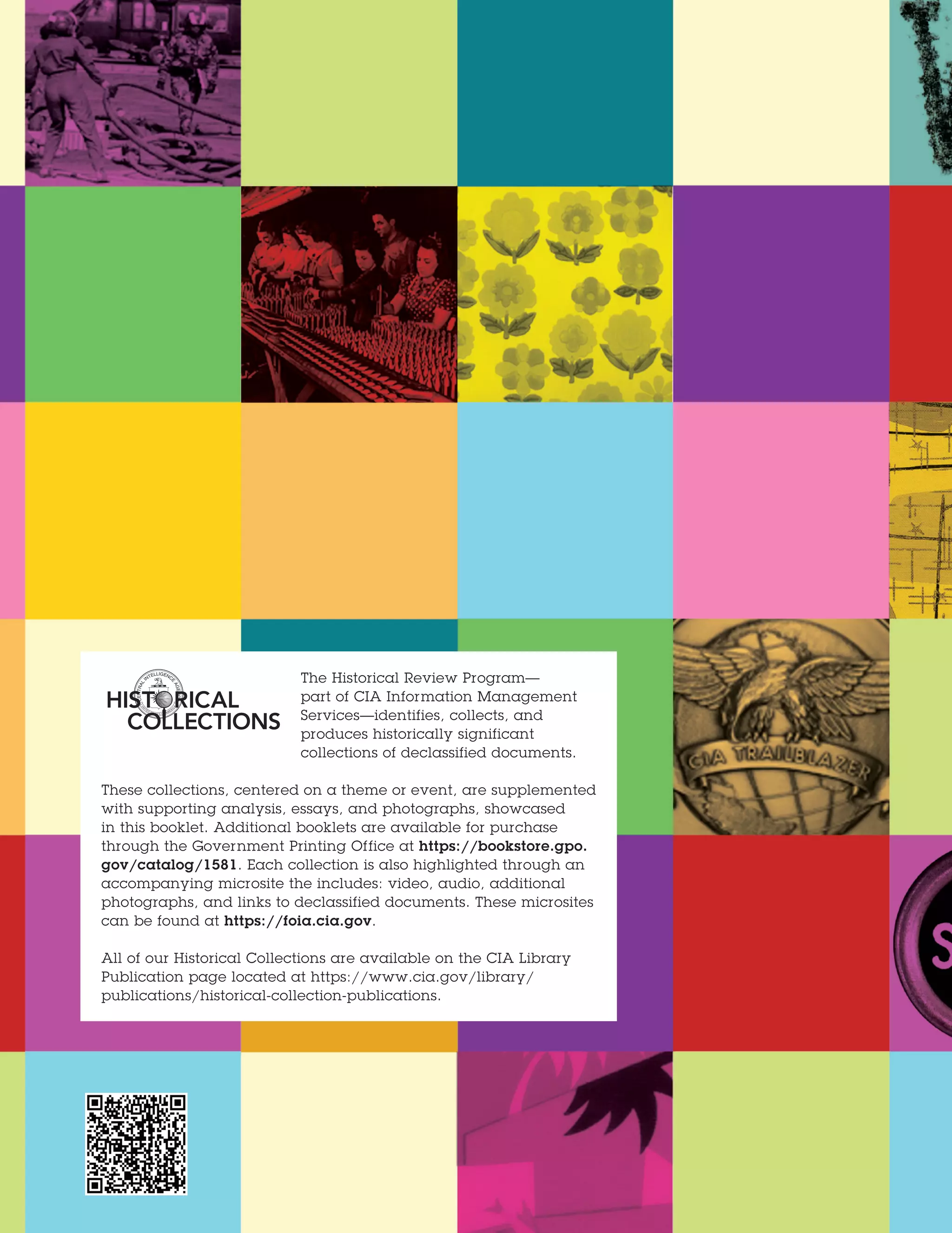 The Historical Review Program—
part of CIA Information Management
Services—identifies, collects, and
produces historically significant
collections of declassified documents.
These collections, centered on a theme or event, are supplemented
with supporting analysis, essays, and photographs, showcased
in this booklet. Additional booklets are available for purchase
through the Government Printing Office at https://bookstore.gpo.
gov/catalog/1581. Each collection is also highlighted through an
accompanying microsite the includes: video, audio, additional
photographs, and links to declassified documents. These microsites
can be found at https://foia.cia.gov.
All of our Historical Collections are available on the CIA Library
Publication page located at https://www.cia.gov/library/
publications/historical-collection-publications.
 