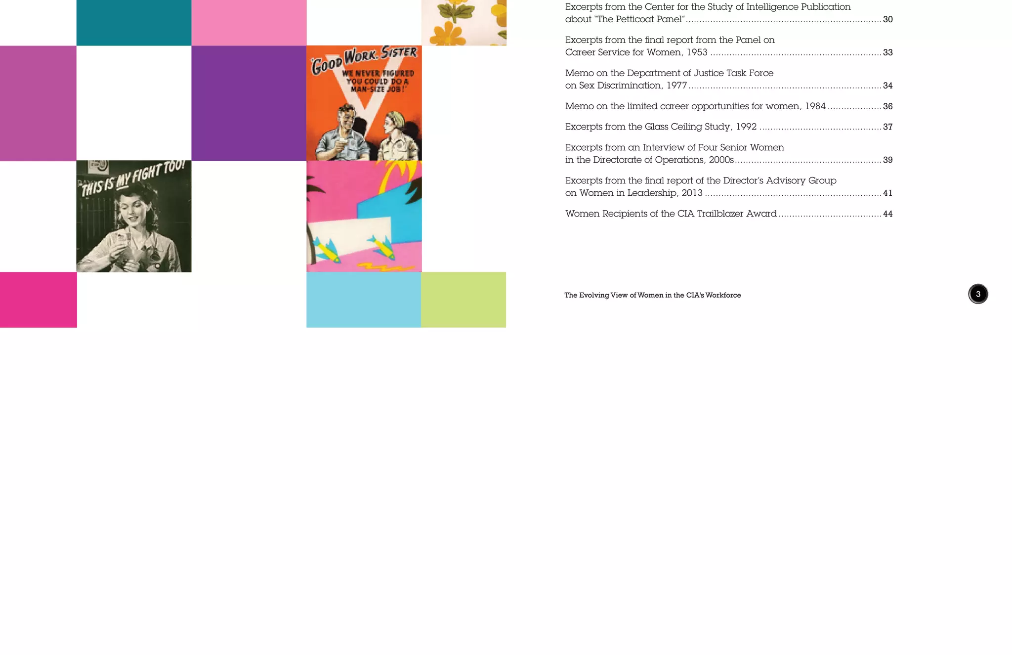 The Evolving View of Women in the CIA’s Workforce 3
Symposium Partners.....................................................................................4
Typists to Trailblazers:
Defining the Roles of Women in the Early Years of the CIA.........................6
Addressing “This Woeful Imbalance”:
Efforts to Improve Women’s Representation at CIA, 1947-2013.................16
Women’s History Timeline...........................................................................28
Excerpts from the Center for the Study of Intelligence Publication
about “The Petticoat Panel”.........................................................................30
Excerpts from the final report from the Panel on
Career Service for Women, 1953................................................................33
Memo on the Department of Justice Task Force
on Sex Discrimination, 1977........................................................................34
Memo on the limited career opportunities for women, 1984.....................36
Excerpts from the Glass Ceiling Study, 1992..............................................37
Excerpts from an Interview of Four Senior Women
in the Directorate of Operations, 2000s.......................................................39
Excerpts from the final report of the Director’s Advisory Group
on Women in Leadership, 2013..................................................................41
Women Recipients of the CIA Trailblazer Award.......................................44
Table of Contents
 