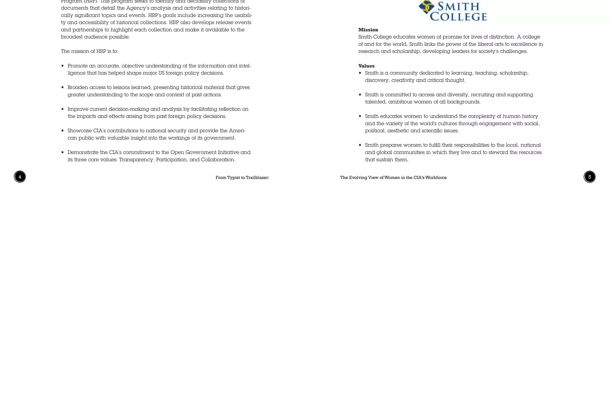 The Evolving View of Women in the CIA’s Workforce 54 From Typist to Trailblazer:
The Center for Mission Diversity and Inclusion (CMDI) serves as CIA’s primary
resource for employees seeking information, advice, or assistance on a wide
range of diversity programs and issues, such as anti-discrimination laws,
disability accommodations, dispute resolution, employee resource groups,
and community outreach. The name of the Center connects the concepts of
diversity and inclusion to the CIA’s national security mission. CMDI’s founda-
tional principle is that accomplishing CIA’s national security mission requires
inclusion of diverse viewpoints and expertise in decision-making at all levels of
the organization. CMDI offers the guidance Agency leaders need to leverage
the diverse viewpoints and experiences from across their workforce and to
create inclusive, barrier-free workplaces that enable each officer to contribute.
In addition, CMDI initiates barrier analysis of data to drive CIA toward deeper
understanding of workplace dynamics related to diversity. CMDI expands the
experience of CIA as a partner and protector of our nation’s diverse population
by engaging with more public communities in outreach and liaison efforts.
Mission
Smith College educates women of promise for lives of distinction. A college
of and for the world, Smith links the power of the liberal arts to excellence in
research and scholarship, developing leaders for society’s challenges.
Values
•	 Smith is a community dedicated to learning, teaching, scholarship,
discovery, creativity and critical thought.
•	 Smith is committed to access and diversity, recruiting and supporting
talented, ambitious women of all backgrounds.
•	 Smith educates women to understand the complexity of human history
and the variety of the world’s cultures through engagement with social,
political, aesthetic and scientific issues.
•	 Smith prepares women to fulfill their responsibilities to the local, national
and global communities in which they live and to steward the resources
that sustain them.
The Information Review and Release Group (IRRG) of CIA’s Information Man-
agement Services is responsible for executing the Agency’s Historical Review
Program (HRP). This program seeks to identify and declassify collections of
documents that detail the Agency’s analysis and activities relating to histori-
cally significant topics and events. HRP’s goals include increasing the usabili-
ty and accessibility of historical collections. HRP also develops release events
and partnerships to highlight each collection and make it available to the
broadest audience possible.
The mission of HRP is to:
•	 Promote an accurate, objective understanding of the information and intel-
ligence that has helped shape major US foreign policy decisions.
•	 Broaden access to lessons learned, presenting historical material that gives
greater understanding to the scope and context of past actions.
•	 Improve current decision-making and analysis by facilitating reflection on
the impacts and effects arising from past foreign policy decisions.
•	 Showcase CIA’s contributions to national security and provide the Ameri-
can public with valuable insight into the workings of its government.
•	 Demonstrate the CIA’s commitment to the Open Government Initiative and
its three core values: Transparency, Participation, and Collaboration.
Symposium Partners
 