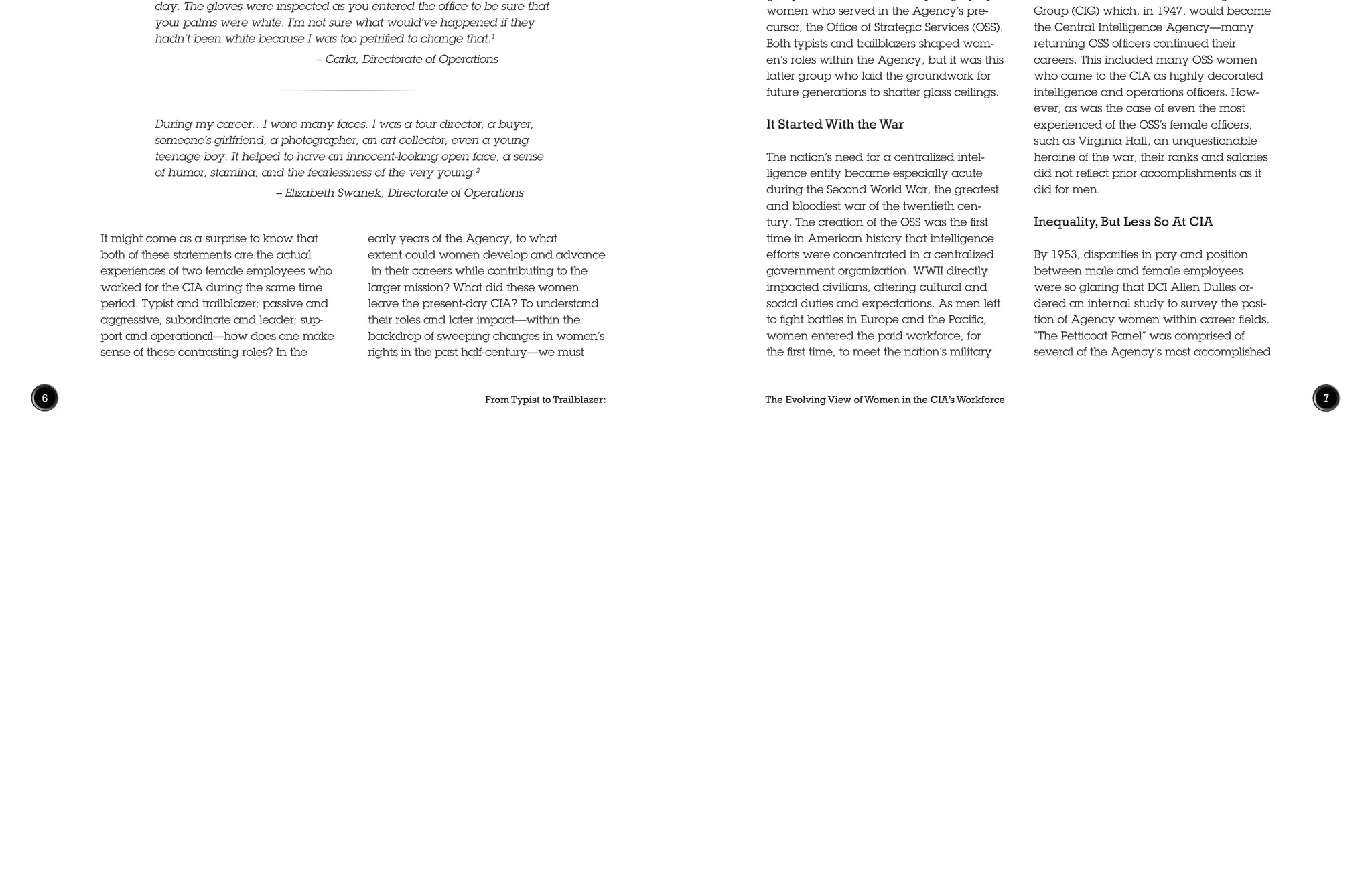 The Evolving View of Women in the CIA’s Workforce 76 From Typist to Trailblazer:
It might come as a surprise to know that
both of these statements are the actual
experiences of two female employees who
worked for the CIA during the same time
period. Typist and trailblazer; passive and
aggressive; subordinate and leader; sup-
port and operational—how does one make
sense of these contrasting roles? In the
early years of the Agency, to what
extent could women develop and advance
in their careers while contributing to the
larger mission? What did these women
leave the present-day CIA? To understand
their roles and later impact—within the
backdrop of sweeping changes in women’s
rights in the past half-century—we must
Typists and Trailblazers:
Defining the Roles of Women
in the Early Years of the CIA
Jackie Benn Porter • Historical Review Program
When I came in, in 1965 the first assumption was that any female you
met in the hallway was a secretary or a clerk. And the other big differ-
ence was when I came on board, we wore hats and white gloves every
day. The gloves were inspected as you entered the office to be sure that
your palms were white. I’m not sure what would’ve happened if they
hadn’t been white because I was too petrified to change that.1
				 – Carla, Directorate of Operations
During my career…I wore many faces. I was a tour director, a buyer,
someone’s girlfriend, a photographer, an art collector, even a young
teenage boy. It helped to have an innocent-looking open face, a sense
of humor, stamina, and the fearlessness of the very young.2
			 – Elizabeth Swanek, Directorate of Operations
accept that these terms were not mutually
exclusive but reflective of the views and
customs of the early 1950s and ’60s and
characteristic of the social paradox that
defined these generations.
The “white gloves” anecdote comes from
Carla, a former employee of 39 years
whose experience illustrates the dynamic
shift of cultural norms during that time.
Entering in 1965 as a GS-4 secretary,
she eventually retired as a Senior Intelli-
gence Service (SIS) executive. Although
her experience is not typical, it is also far
from unique. In the nascent years of the
Agency, several women challenged social
expectations, broke gender barriers, and
set examples for generations of younger
women to follow. Although the majority of
women in these early years could be
described as “typists”—secretaries, admin-
istrative assistants, and stenographers—
there was also a small but formidable
group of trailblazers, made up largely by
women who served in the Agency’s pre-
cursor, the Office of Strategic Services (OSS).
Both typists and trailblazers shaped wom-
en’s roles within the Agency, but it was this
latter group who laid the groundwork for
future generations to shatter glass ceilings.
It Started With the War
The nation’s need for a centralized intel-
ligence entity became especially acute
during the Second World War, the greatest
and bloodiest war of the twentieth cen-
tury. The creation of the OSS was the first
time in American history that intelligence
efforts were concentrated in a centralized
government organization. WWII directly
impacted civilians, altering cultural and
social duties and expectations. As men left
to fight battles in Europe and the Pacific,
women entered the paid workforce, for
the first time, to meet the nation’s military
needs. This was the period when the
cultural and patriotic icon of “Rosie the
Riveter” took hold, shaping the career
aspirations and dreams of young women
across the country.
For the government, there was little time
to waste on the slow inefficiency of estab-
lishing a new intelligence bureaucracy.
The early professionals in the American
intelligence community—the men and
women of the OSS—were to a great de-
gree, all trailblazers. Under the urgency
and pressures of war, each new employee
in OSS was expected to maximize their tal-
ents and skills, often with scant training or
background in the operational theatre. For
the first time these ranks included women
who took active roles in a range of duties
as support officers, intelligence analysts,
specialists, and operational officers.
After the war, and upon the creation of
OSS’s successor—the Central Intelligence
Group (CIG) which, in 1947, would become
the Central Intelligence Agency—many
returning OSS officers continued their
careers. This included many OSS women
who came to the CIA as highly decorated
intelligence and operations officers. How-
ever, as was the case of even the most
experienced of the OSS’s female officers,
such as Virginia Hall, an unquestionable
heroine of the war, their ranks and salaries
did not reflect prior accomplishments as it
did for men.
Inequality, But Less So At CIA
By 1953, disparities in pay and position
between male and female employees
were so glaring that DCI Allen Dulles or-
dered an internal study to survey the posi-
tion of Agency women within career fields.
“The Petticoat Panel” was comprised of
several of the Agency’s most accomplished
 