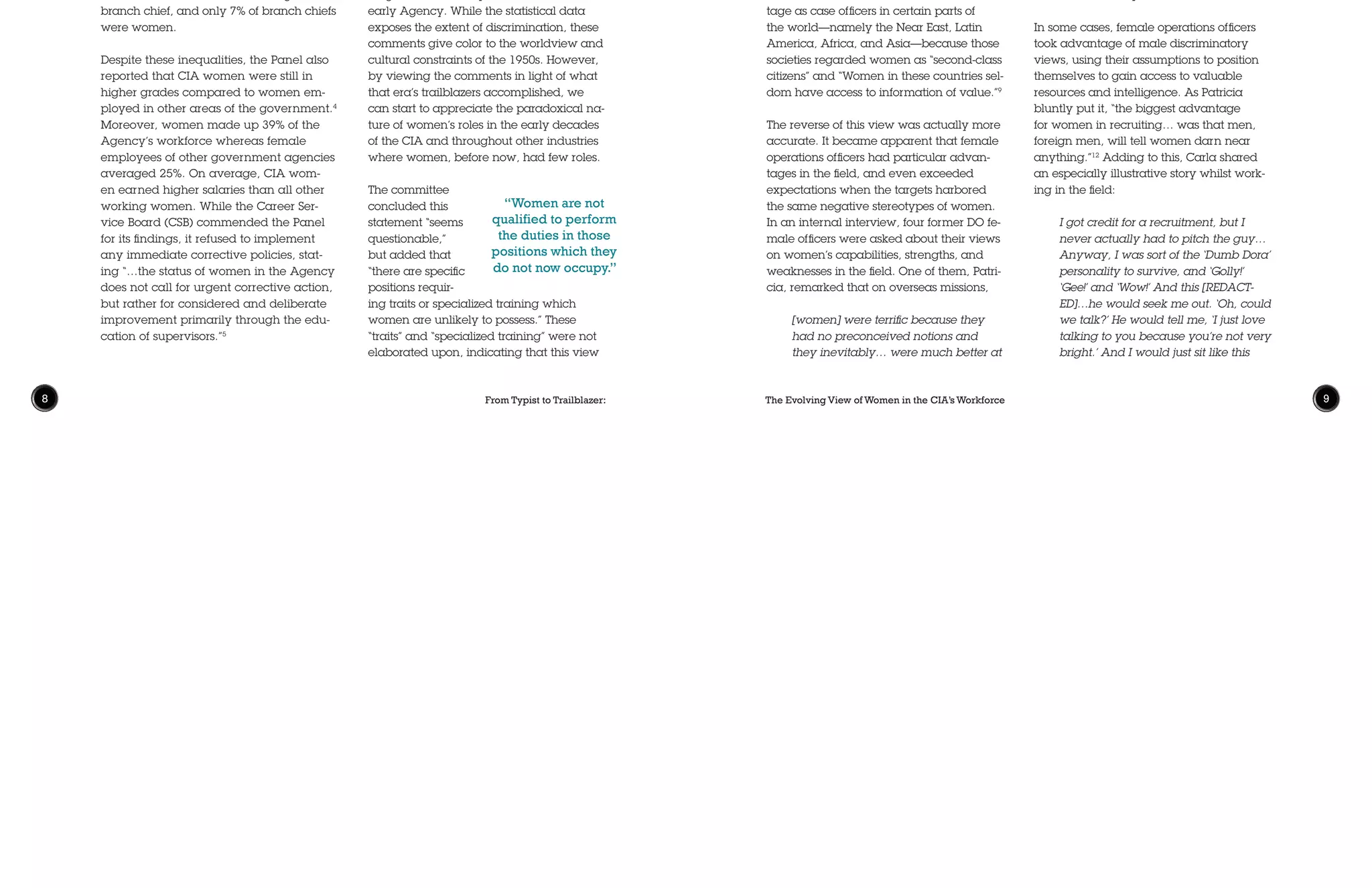 From Typist to Trailblazer: The Evolving View of Women in the CIA’s Workforce8 9
female employees, including a number of
OSS veterans, and their conclusions were
summarized in a report entitled “Career
Employment of Women in the Central
Intelligence Agency,” which provided a
statistical analysis of women at the CIA
compared to women in other government
agencies. It was not a pretty picture. The
panel concluded that, while the CIA “has
offered at least equivalent opportunities
to career women [as other employers]…it
has not, in common with other employers,
taken full advantage of the womanpower
resources available to it.”3
The report also
revealed gross inequities; particularly that
the median grade for female employees
was GS-5 and not a single woman ranked
above GS-14. By comparison, men aver-
aged GS-9 and 10% of the male workforce
was above GS-14. Additionally, only 19%
of CIA women were in GS-7 slots or higher
compared to nearly 69% of male employ-
ees. No women held senior executive posi-
tions, no woman held an office higher than
branch chief, and only 7% of branch chiefs
were women.
Despite these inequalities, the Panel also
reported that CIA women were still in
higher grades compared to women em-
ployed in other areas of the government.4
Moreover, women made up 39% of the
Agency’s workforce whereas female
employees of other government agencies
averaged 25%. On average, CIA wom-
en earned higher salaries than all other
working women. While the Career Ser-
vice Board (CSB) commended the Panel
for its findings, it refused to implement
any immediate corrective policies, stat-
ing “…the status of women in the Agency
does not call for urgent corrective action,
but rather for considered and deliberate
improvement primarily through the edu-
cation of supervisors.”5
By 1980, the CIA was still primarily a male
agency with women only accounting for
35% of its workforce. A recent 2009 report
estimates that the percentage has steadily
climbed to 44%.6
While the Petticoat Pan-
el’s findings were telling, they illustrated
only one side of the story of a particular
moment in history. It did not predict the
progressive direction the workforce would
take in future years, however, it estab-
lished sex discrimination existed and was
extensive. In the words of a former female
officer, the Petticoat Panel, and later on,
the Glass Ceiling Study “put in hardcopy
under CIA seal the statistics that proved
the discrimination.”7
To illustrate the prevailing views of women
in the workforce, the 1953 study included
several comments from Agency officials.
Although they must be appreciated in
context of the times, the comments are
revealing. They indicate the deep-root-
ed gender bias that prevailed within the
early Agency. While the statistical data
exposes the extent of discrimination, these
comments give color to the worldview and
cultural constraints of the 1950s. However,
by viewing the comments in light of what
that era’s trailblazers accomplished, we
can start to appreciate the paradoxical na-
ture of women’s roles in the early decades
of the CIA and throughout other industries
where women, before now, had few roles.
The committee
concluded this
statement “seems
questionable,”
but added that
“there are specific
positions requir-
ing traits or specialized training which
women are unlikely to possess.” These
“traits” and “specialized training” were not
elaborated upon, indicating that this view
“Women are not
qualified to perform
the duties in those
positions which they
do not now occupy.”
stemmed from more of a career redlining,
one that was convenient, discriminatory,
and based on assumptions than actual
facts. Even in the 1950s and 1960s, many
women were just as skilled and qualified
(and sometimes more so) than their male
counterparts to perform duties requiring
high levels of training and operational
fluency. For example, on one occasion, a
female employee recalled that when she
first applied for employment in the 1960s,
She could fly an airplane, speak the
mandarin dialect of Chinese, and
[was] a college graduate, but was
only asked ‘Can you type?’ She could
elicit no responses from the inter-
viewer on where she might work in
the Agency, what she might do, and
what kind of work was open to her.8
The prevailing view of the Directorate of
Operations (DO) in the 1960s and 1970s
was that women were at a disadvan-
tage as case officers in certain parts of
the world—namely the Near East, Latin
America, Africa, and Asia—because those
societies regarded women as “second-class
citizens” and “Women in these countries sel-
dom have access to information of value.”9
The reverse of this view was actually more
accurate. It became apparent that female
operations officers had particular advan-
tages in the field, and even exceeded
expectations when the targets harbored
the same negative stereotypes of women.
In an internal interview, four former DO fe-
male officers were asked about their views
on women’s capabilities, strengths, and
weaknesses in the field. One of them, Patri-
cia, remarked that on overseas missions,
[women] were terrific because they
had no preconceived notions and
they inevitably… were much better at
detecting surveillants on foot. I always
put that down to women [being] more
sensitive [to] who’s near or in their
space, for physical protection. You
know, somebody moves in on you,
you’re going to want to know. But
they were great at picking up surveil-
lants on foot and in stores. Because
surveillants don’t shop well; they just
can’t fake it.10
Another interviewee, Meredith, agreed
and elaborated:
I always said if I ever wrote a book, I
would start it with, ‘You could tell‘em
by their socks.’ You would always
know surveillants in [REDACTED] at
the time by the socks and the shoes.
We digress here, but with all [REDACT-
ED] having such horrible clothes and
horrible shoes and socks, the surveil-
lants had good ones. That would nev-
er occur to my husband to look at it.11
In some cases, female operations officers
took advantage of male discriminatory
views, using their assumptions to position
themselves to gain access to valuable
resources and intelligence. As Patricia
bluntly put it, “the biggest advantage
for women in recruiting… was that men,
foreign men, will tell women darn near
anything.”12
Adding to this, Carla shared
an especially illustrative story whilst work-
ing in the field:
I got credit for a recruitment, but I
never actually had to pitch the guy…
Anyway, I was sort of the ‘Dumb Dora’
personality to survive, and ‘Golly!’
‘Gee!’ and ‘Wow!’ And this [REDACT-
ED]…he would seek me out. ‘Oh, could
we talk?’ He would tell me, ‘I just love
talking to you because you’re not very
bright.’ And I would just sit like this
 