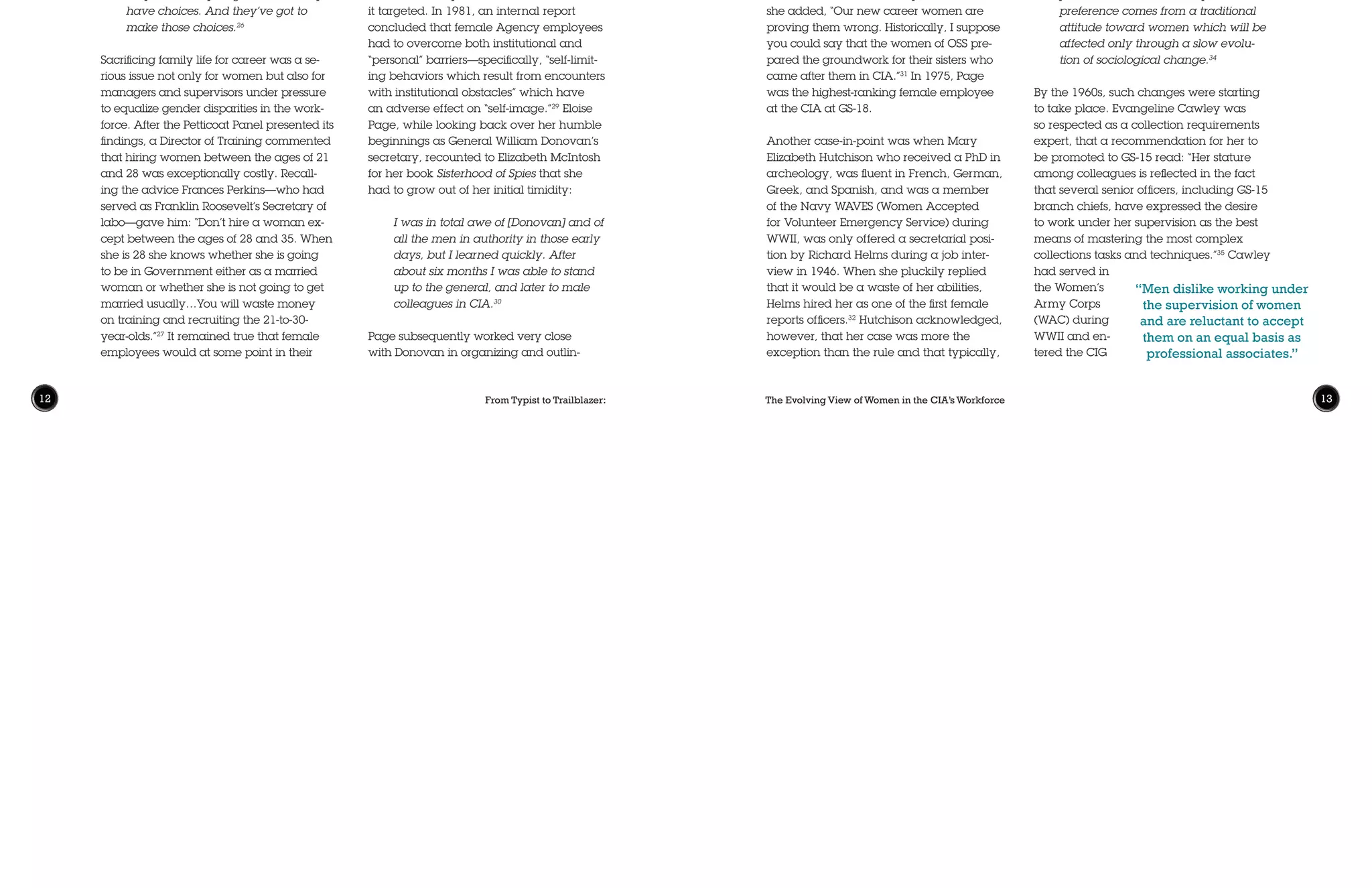 From Typist to Trailblazer: The Evolving View of Women in the CIA’s Workforce12 13
women had neither the encouragement
nor the opportunity to pursue “command
positions” and “professional careers.” In a
2002 interview, she implied that men were
the reason why women were not in more
leadership positions:
[it] was very difficult…for a woman to
get into a position where she really
commands. No matter how capable
she is, she will not be able to because
she is female… Say what you like,
it is still just a man’s world and it is
going to keep on being so for a good
long time.33
The committee agreed with this statement,
adding:
It is probably offensive to many men
to find a woman occupying positions
superior or even equivalent to theirs.
It is also probable that many women
prefer to work for men. In part, this
preference comes from a traditional
attitude toward women which will be
affected only through a slow evolu-
tion of sociological change.34
By the 1960s, such changes were starting
to take place. Evangeline Cawley was
so respected as a collection requirements
expert, that a recommendation for her to
be promoted to GS-15 read: “Her stature
among colleagues is reflected in the fact
that several senior officers, including GS-15
branch chiefs, have expressed the desire
to work under her supervision as the best
means of mastering the most complex
collections tasks and techniques.”35
Cawley
had served in
the Women’s
Army Corps
(WAC) during
WWII and en-
tered the CIG
ing numerous
intelligence
operations and
eventually was
appointed to
Brussels after the
war to run coun-
terintelligence operations and to identify
Nazi refugees. After the war, Page planned
to return to Baltimore to restart a career in
music, but was recruited back to the new-
ly-formed CIA where she quickly rose to be-
come a top operations executive and then
Chief of Station in Athens. Eloise Page chal-
lenged her contemporaries’ assumptions
that women were too emotionally insecure
and passive to excel in high-pressure posi-
tions, but she clearly experienced sex dis-
crimination of those times despite her many
accomplishments. Page told McIntosh in a
later interview that women did “face an up-
hill battle against older Agency chiefs who
“became feudal barons and could never
consider women as their equals.” However,
she added, “Our new career women are
proving them wrong. Historically, I suppose
you could say that the women of OSS pre-
pared the groundwork for their sisters who
came after them in CIA.”31
In 1975, Page
was the highest-ranking female employee
at the CIA at GS-18.
Another case-in-point was when Mary
Elizabeth Hutchison who received a PhD in
archeology, was fluent in French, German,
Greek, and Spanish, and was a member
of the Navy WAVES (Women Accepted
for Volunteer Emergency Service) during
WWII, was only offered a secretarial posi-
tion by Richard Helms during a job inter-
view in 1946. When she pluckily replied
that it would be a waste of her abilities,
Helms hired her as one of the first female
reports officers.32
Hutchison acknowledged,
however, that her case was more the
exception than the rule and that typically,
careers, be forced to make difficult choices.
However, many women seemed equally
torn between family and career and did
not just default back to the home when con-
fronted with a tough decision. Recalls Carla:
I think the key was we took those
sacrifices. I often tell the younger
officers, male and female, it’s not true
that opportunity only knocks once,
but that particular opportunity only
knocks once. And you have to make
a conscious decision—particularly
women—okay, here’s your chance.28
The prevailing cultural attitude of the
1950s and 1960s that women were emo-
tionally volatile was used to justify discrim-
ination against women for decades. It was
abetted by Sigmund Freud’s then popular
but now discredited theories regarding
“women and ‘hysteria.’” It is logical to con-
clude that decades of such discrimination
would have impacted the morale of those
it targeted. In 1981, an internal report
concluded that female Agency employees
had to overcome both institutional and
“personal” barriers—specifically, “self-limit-
ing behaviors which result from encounters
with institutional obstacles” which have
an adverse effect on “self-image.”29
Eloise
Page, while looking back over her humble
beginnings as General William Donovan’s
secretary, recounted to Elizabeth McIntosh
for her book Sisterhood of Spies that she
had to grow out of her initial timidity:
I was in total awe of [Donovan] and of
all the men in authority in those early
days, but I learned quickly. After
about six months I was able to stand
up to the general, and later to male
colleagues in CIA.30
Page subsequently worked very close
with Donovan in organizing and outlin-
Susan related her own personal struggles
in trying to balance an Agency career
with family life:
Talking about sacrifices: once I tast-
ed this drug of being a case officer…
The motherhood that I insisted on
became kind of secondary, the wife-
hood that I thought I was in love with
my husband became secondary.
When I went on [my] first tour it was
a separated tour, and that almost
cost our marriage… But for me to be
sitting here as a senior female case
officer of this Agency—every single
one of us had to make sacrifices. For
men, it’s the same, too. But for us, the
sacrifices we made were tainted with
kind of huge, huge guilts: leaving our
husbands, leaving our children, and
not being a housewife at home. Now,
things have changed. But even now,
for any female to get up to wherever
they want, they’ve got to think they
have choices. And they’ve got to
make those choices.26
Sacrificing family life for career was a se-
rious issue not only for women but also for
managers and supervisors under pressure
to equalize gender disparities in the work-
force. After the Petticoat Panel presented its
findings, a Director of Training commented
that hiring women between the ages of 21
and 28 was exceptionally costly. Recall-
ing the advice Frances Perkins—who had
served as Franklin Roosevelt’s Secretary of
labo—gave him: “Don’t hire a woman ex-
cept between the ages of 28 and 35. When
she is 28 she knows whether she is going
to be in Government either as a married
woman or whether she is not going to get
married usually…You will waste money
on training and recruiting the 21-to-30-
year-olds.”27
It remained true that female
employees would at some point in their
“Women are more
emotional and less
objective in their
approach to problems
than men.They are not
sufficiently aggressive.”
“Men dislike working under
the supervision of women
and are reluctant to accept
them on an equal basis as
professional associates.”
 