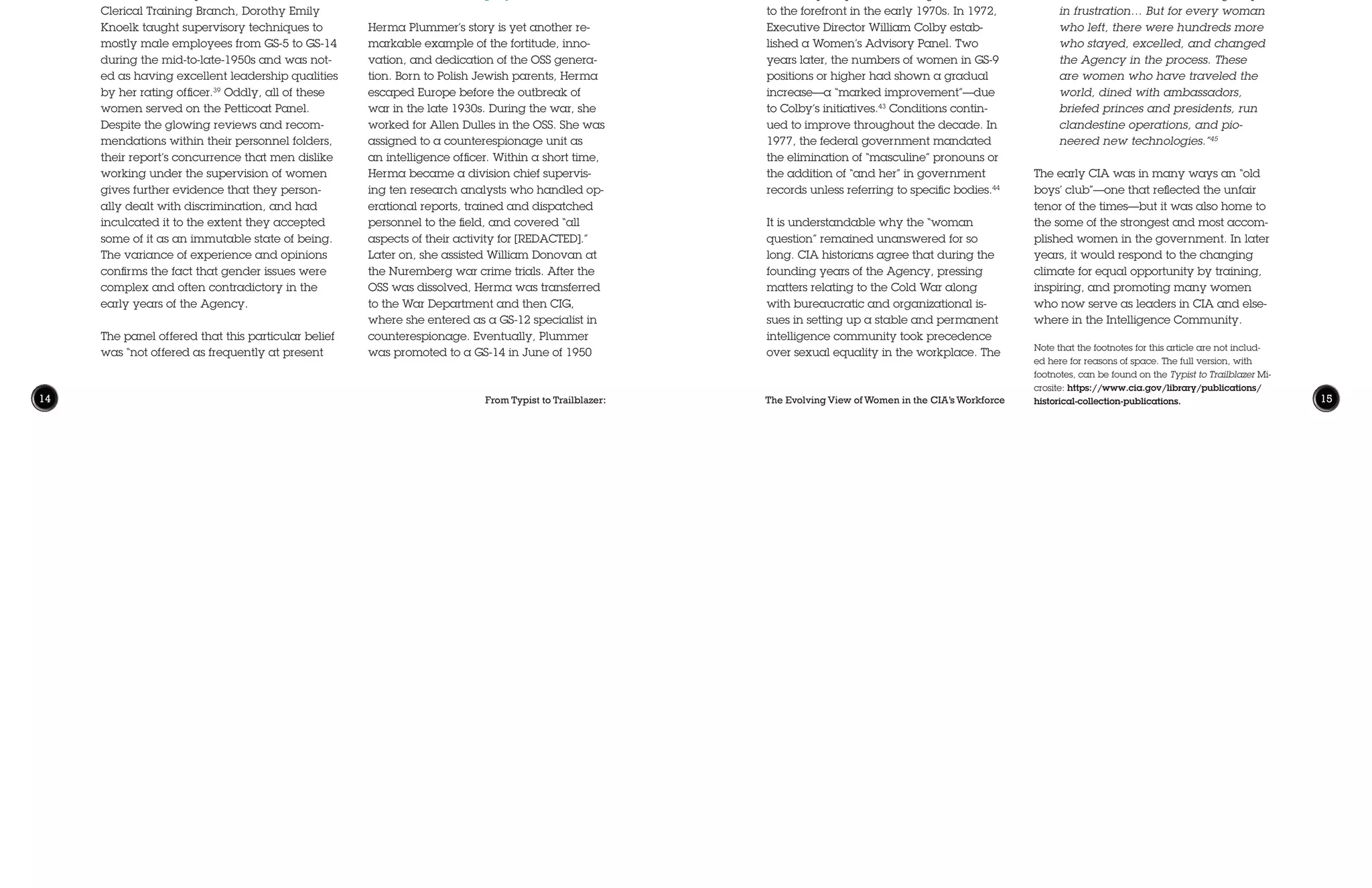From Typist to Trailblazer: The Evolving View of Women in the CIA’s Workforce14 15
mere fact that the CIA even sponsored
a panel to look at sexual inequality in
1953 is indicative of a relatively progres-
sive and dynamic organization—one that
was ahead of its time when compared
with the treatment of women in business
or industry. While roadblocks, glass ceil-
ings, and misogynistic presumptions were
widespread in the country, and therefore
existed in the workplace, CIA women
were inspired by their OSS forebears, and
relished their important and, at times,
all-consuming assignments supporting
and running operations while protecting
colleagues and country. All the while, they
continued to plan full-time careers in the
Agency and made lasting contributions to
its mission. Nora Slatkin, once appointed to
the CIA’s third highest office as Executive
Director, aptly described the central narra-
tive of the history of women at the CIA:
“We have had problems at CIA, and
some women have left the agency
in frustration… But for every woman
who left, there were hundreds more
who stayed, excelled, and changed
the Agency in the process. These
are women who have traveled the
world, dined with ambassadors,
briefed princes and presidents, run
clandestine operations, and pio-
neered new technologies.”45
The early CIA was in many ways an “old
boys’ club”—one that reflected the unfair
tenor of the times—but it was also home to
the some of the strongest and most accom-
plished women in the government. In later
years, it would respond to the changing
climate for equal opportunity by training,
inspiring, and promoting many women
who now serve as leaders in CIA and else-
where in the Intelligence Community.
Note that the footnotes for this article are not includ-
ed here for reasons of space. The full version, with
footnotes, can be found on the Typist to Trailblazer Mi-
crosite: https://www.cia.gov/library/publications/
historical-collection-publications.
and served as deputy chief, chief of op-
erations, and a senior case officer in her
station. During the 1960s, Plummer had
returned to headquarters to become chief
of a regional operational unit, served as a
counterintelligence officer in another divi-
sion, took another overseas assignment as
a chief of operations until her mandatory
retirement in 1968 at the age of 60. While
dealing with family responsibilities, Herma
Plummer excelled in counterintelligence,
analysis, and espionage, and established
a reputation among her colleagues as an
excellent intelligence/counterintelligence
officer, asset handler, and manager.42
Consequences of“The Petticoat Panel”
After the findings of the 1953 Panel, the
“woman question” lay dormant for nearly
two decades. Finally, after several law-
suits and new federal policies dealing with
Equal Employment Opportunities (EEO),
sexual equality issues once again came
to the forefront in the early 1970s. In 1972,
Executive Director William Colby estab-
lished a Women’s Advisory Panel. Two
years later, the numbers of women in GS-9
positions or higher had shown a gradual
increase—a “marked improvement”—due
to Colby’s initiatives.43
Conditions contin-
ued to improve throughout the decade. In
1977, the federal government mandated
the elimination of “masculine” pronouns or
the addition of “and her” in government
records unless referring to specific bodies.44
It is understandable why the “woman
question” remained unanswered for so
long. CIA historians agree that during the
founding years of the Agency, pressing
matters relating to the Cold War along
with bureaucratic and organizational is-
sues in setting up a stable and permanent
intelligence community took precedence
over sexual equality in the workplace. The
as it had been in the past when, inciden-
tally, it had more merit.” Though it was not
entirely socially acceptable, the reality
of the 1950s and 1960s was that many
women faced increasing responsibilities
to support themselves and/or dependent
family members. Adelaide Hawkins was
a single mother of three and additionally
supported her two ailing parents while she
worked at the CIA.40
Herma Plummer, one
of the most prominent female DO officers
in the earliest years of the Agency, held
a series of secretarial jobs to support her
ailing mother, as her sole caregiver, before
joining the OSS.41
Herma Plummer’s story is yet another re-
markable example of the fortitude, inno-
vation, and dedication of the OSS genera-
tion. Born to Polish Jewish parents, Herma
escaped Europe before the outbreak of
war in the late 1930s. During the war, she
worked for Allen Dulles in the OSS. She was
assigned to a counterespionage unit as
an intelligence officer. Within a short time,
Herma became a division chief supervis-
ing ten research analysts who handled op-
erational reports, trained and dispatched
personnel to the field, and covered “all
aspects of their activity for [REDACTED].”
Later on, she assisted William Donovan at
the Nuremberg war crime trials. After the
OSS was dissolved, Herma was transferred
to the War Department and then CIG,
where she entered as a GS-12 specialist in
counterespionage. Eventually, Plummer
was promoted to a GS-14 in June of 1950
in 1946 as a Requirements Officer for the
Office of Reports and Estimates Staff. Her
personnel folder included the note that she
was “at the nerve center of all clandestine
operations against the Soviet target.”36
Cawley was not unique; evidence reveals
that there were several women in the
early years of the Agency who command-
ed the respect of their male colleagues.
A Career Intelligence Medal recommen-
dation for Adelaide Hawkins, one of the
Agency’s best early cryptanalysts, stated:
“Through the years, she has always had
the ability to work with and supervise men
of equal ability without the slightest trace
of resentment…She is highly regarded as
an accomplished authority in the cryptan-
alytic field.”37
Mary Hutchison, beginning as a reports
officer, served in a supervisory position
throughout most of her Agency career
and was well respected.38
As Chief of the
Clerical Training Branch, Dorothy Emily
Knoelk taught supervisory techniques to
mostly male employees from GS-5 to GS-14
during the mid-to-late-1950s and was not-
ed as having excellent leadership qualities
by her rating officer.39
Oddly, all of these
women served on the Petticoat Panel.
Despite the glowing reviews and recom-
mendations within their personnel folders,
their report’s concurrence that men dislike
working under the supervision of women
gives further evidence that they person-
ally dealt with discrimination, and had
inculcated it to the extent they accepted
some of it as an immutable state of being.
The variance of experience and opinions
confirms the fact that gender issues were
complex and often contradictory in the
early years of the Agency.
The panel offered that this particular belief
was “not offered as frequently at present
“The economic responsibilities
of women are not as great as
those of men.Women should not
be employed in higher paying
positions and deprive men of these
opportunities.Women should not
be employed at all when men are in
need of employment.”
 