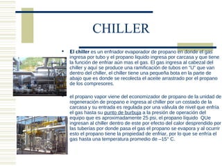 CHILLER
   El chiller es un enfriador evaporador de propano en donde el gas
    ingresa por tubo y el propano liquido ingresa por carcasa y que tiene
    la función de enfriar aún mas el gas. El gas ingresa al cabezal del
    chiller y aquí se produce una ramificación de tubos en “U” que van
    dentro del chiller, el chiller tiene una pequeña bota en la parte de
    abajo que es donde se recolecta el aceite arrastrado por el propano
    de los compresores.

   el propano vapor viene del economizador de propano de la unidad de
    regeneración de propano e ingresa al chiller por un costado de la
    carcasa y su entrada es regulada por una válvula de nivel que enfría
    el gas hasta su punto de burbuja a la presión de operación del
    equipo que es aproximadamente 25 psi, el propano líquido QUe
    ingresan al chiller dentro de este por efecto del calor desprendido por
    las tuberías por donde pasa el gas el propano se evapora y al ocurrir
    esto el propano tiene la propiedad de enfriar, por lo que se enfría el
    gas hasta una temperatura promedio de –15° C.
 