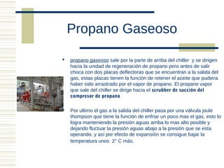 Propano Gaseoso

   propano gaseoso sale por la parte de arriba del chiller y se dirigen
    hacia la unidad de regeneración de propano pero antes de salir
    choca con dos placas deflectoras que se encuentran a la salida del
    gas, estas placas tienen la función de retener el aceite que pudiera
    haber sido arrastrado por el vapor de propano. El propano vapor
    que sale del chiller se dirige hacia el scrubber de succión del
    compresor de propano

   Por ultimo el gas a la salida del chiller pasa por una válvula joule
    thompson que tiene la función de enfriar un poco mas el gas, esto lo
    logra manteniendo la presión aguas arriba lo mas alto posible y
    dejando fluctuar la presión aguas abajo a la presión que se esta
    operando, y así por efecto de expansión se consigue bajar la
    temperatura unos 2° C más.
 