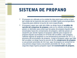 SISTEMA DE PROPANO
   El propano es utilizado en la unidad de dew point para enfriar el gas
    por medio de la inyección de este en el chiller hasta una temperatura
    requerida para obtener el punto de rocio especificado.
   El propano vapor que sale del chiller se dirige hacia el scrubber de
    succión del compresor de propano, este es un cilindro vertical que
    posee un demister para evitar que las gotas de propano liquido sean
    arrastradas hacia los compresores de propano, además posee un
    serpentín por donde ingresa el propano caliente para evaporar el
    propano liquido acumulado en el fondo del scrubber, este propano
    caliente ingresa al serpentín a una temperatura promedio de 70° C, y
    proviene del acumulador de propano. Luego el propano vapor que sale
    del scrubber se dirige hacia la succión de los compresores de propano
    a una presión promedio de 15.3 psi, aquí el propano se comprime en
    una primera etapa hasta una presión promedio de 70 psi, a esta
    segunda etapa ingresa propano vapor del economizador de propano.
 