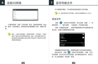 6    连接3G网络                               7   蓝牙传输文件

                                              N7内置蓝牙模块，可与其他设备连接进行文件传输。

                                                注：通过蓝牙进行文件传输，本机内必须插有Micro SD卡。




                                          发送文件
                                              点触“   ”标签打开所有程序，依次点触“设置”->“无
    　 “3G拨号信息”出现“正在扫描”状态，查找到设备后，会出        线和网络”-> “蓝牙设置”，勾选蓝牙，开启蓝牙功能。
    现“拨号”状态的提示。拨号的时间可能需要几分钟，请耐心等
                                              点触“扫描查找设备”，系统在搜索到附近可检测的蓝牙设
    待。
                                          备之后，会提示扫描到的蓝牙设备。


        提示： 3G网卡种类繁多， 即使型号相同， 不同地区， 不同时
        段出厂的网卡也有可能存在区别。因此，您在选购3G网卡时，
        建议选择已通过智器认证的3G网卡或先在N7上验证可以正常
        使用后再做选用。




                                              点触要配对的蓝牙设备，依据系统提示与该设备完成配对。
                                              发送文件时，点触“   ”标签打开所有程序， 点触 “ES文
                                          件浏览器”可以打开ES文件浏览器，选中要发送的文件，按住之
                                          后，向上拖动直至“发送到”选项。



                   18                                       19
 
