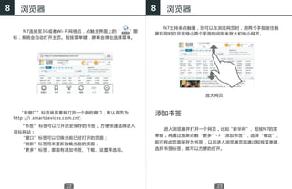 8     浏览器                              8   浏览器

                                         N7支持多点触摸，您可以在浏览网页时，用两个手指按住触
      N7连接至3G或者Wi-Fi网络后，点触主界面上的“　　”图
                                       屏后同时拉开或缩小两个手指的间距来放大和缩小网页。
    标，系统会自动打开主页。短按菜单键，屏幕会弹出选择菜单。




                                                     放大网页



       “新窗口”标签就是重新打开一个新的窗口，默认首页为       添加书签
    http ://i .smartdevices.com.cn/;
    　　“书签” 标签可以打开历史保存的书签， 方便快速选择进入
                                       　   进入浏览器并打开一个网页，比如“新华网” 短按N7的 菜
                                                               ，
    目标网站；
                                       单键，再通过触屏点触“更多”->“添加书签”，选择“确定”，
      “窗口”标签可以切换当前已经打开的页面；
      “刷新”标签用来重新加载当前的页面；               即可将此页面保存为书签 ，以后进入浏览器页面通过短按菜单键，
    　　“更多”标签，里面有添加书签、下载、设置等选项。         选择书签标签，就可以方便的打开。




                  22                                    23
 