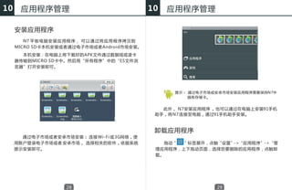 10     应用程序管理                                          10   应用程序管理

     安装应用程序
        N7 平 板 电 脑 安 装 应 用 程 序， 可 以 通 过 将 应 用 程 序拷贝到
     MICRO SD卡本机安装或者通过电子市场或者Android市场安装。
       本机安装：在电脑上将下载好的APK文件通过数据线或读卡
     器传输到MICRO SD卡中。然后用“所有程序”中的“ES文件浏
     览器”打开安装即可。




                                                             提示： 通过电子市场或安卓市场安装应用程序需要保持N7中
                                                                 插有存储卡。


                                                          此外， N7安装应用程序 ， 也可以通过在电脑上安装91手机
                                                        助手，将N7 连接至电脑，通过91手机助手安装。



                                                        卸载应用程序
       通过电子市场或者安卓市场安装： 连接 Wi-Fi 或 3G网络，使
     用账户登录电子市场或者 安卓市场， 选择相关的软件，依据系统                        拖动“ ”标签展开，点触“设置”->“应用程序”->“管
     提示安装即可。                                            理应用程序，上下拖动页面，选择您要删除的应用程序，点触卸
                                                        载。




                        28                                              29
 