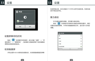 11    设置                                11   设置

                                         校准界面出现，依次点触五个十字中心即可完成校准。校准完成
                                         后N7将自动开机。




                                         重力感应
                                             N7内置加速度传感器，支持重力感应游戏。
                                             拖动“   ”标签展开所有程序,点触启动转屏设置中，通过
                                         设置自动旋转屏幕， N7即可根据握持的方向， 进行四个方向的
                                         调整。




     设置屏幕待机时间
     　　拖动“　 ” 标签展开所有程序，依次点触“设置” -> “声
     音和显示”->“屏幕待机”，拖动窗口点触选择某个设定值确定
     屏幕自动锁定前的延迟。



     校准触摸屏
     　　开机出现Android系统启动图标后，长按音量减键直至屏幕




                  32                                      33
 